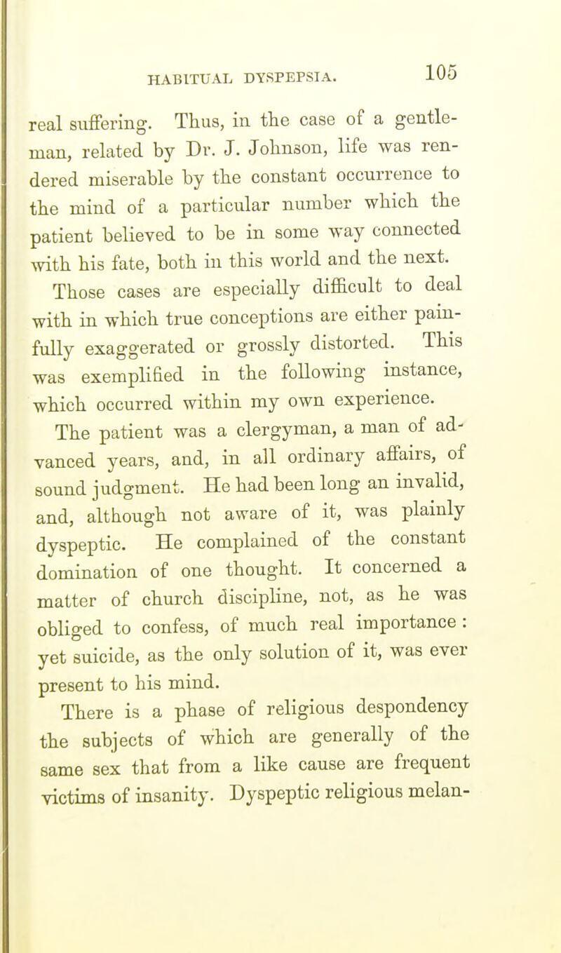 real suffering. Thus, in the case of a gentle- man, related by Dv. J. Johnson, life was ren- dered miserable by the constant occurrence to the mind of a particular number which the patient believed to be in some way connected with his fate, both in this world and the next. Those cases are especially difficult to deal with in which true conceptions are either pain- fully exaggerated or grossly distorted. This was exemplified in the following instance, which occurred within my own experience. The patient was a clergyman, a man of ad- vanced years, and, in all ordinary affairs, of sound j udgment. He had been long an invalid, and, although not aware of it, was plainly dyspeptic. He complained of the constant domination of one thought. It concerned a matter of church discipline, not, as he was obliged to confess, of much real importance : yet suicide, as the only solution of it, was ever present to his mind. There is a phase of religious despondency the subjects of which are generally of the same sex that from a like cause are frequent victims of insanity. Dyspeptic religious melan-