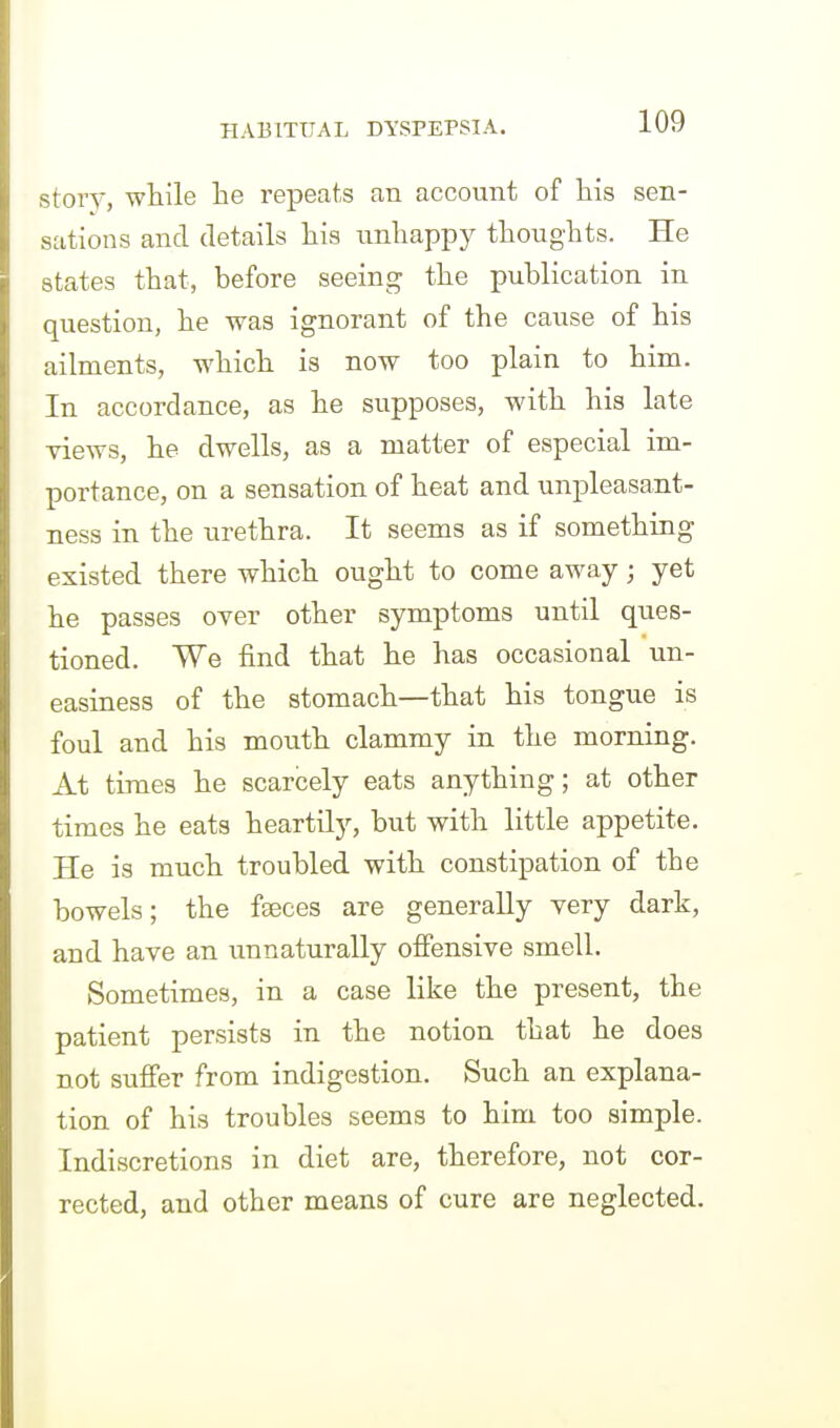 stoTV, while he repeats an account of liis sen- sations and details his imliappy thoughts. He states that, before seeing the publication in question, he was ignorant of the cause of his ailments, which is now too plain to him. In accordance, as he supposes, with his late views, he dwells, as a matter of especial im- portance, on a sensation of heat and unpleasant- ness in the urethra. It seems as if something existed there which ought to come away; yet he passes over other symptoms until ques- tioned. We find that he has occasional un- easiness of the stomach—that his tongue is foul and his mouth clammy in the morning. At times he scarcely eats anything; at other times he eats heartily, but with little appetite. He is much troubled with constipation of the bowels; the faeces are generally very dark, and have an unnaturally offensive smell. Sometimes, in a case like the present, the patient persists in the notion that he does not suffer from indigestion. Such an explana- tion of his troubles seems to him too simple. Indiscretions in diet are, therefore, not cor- rected, and other means of cure are neglected.