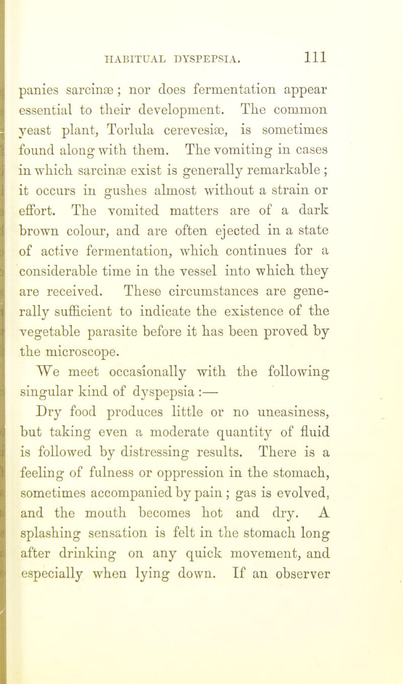 panies sarcintie ; nor does fermentation appear essential to their development. The common yeast plant, Torliila cerevesife, is sometimes found along with them. The vomiting in cases in which sarcinte exist is generally remarkable ; it occurs in gushes almost without a strain or effort. The vomited matters are of a dark brown colour, and are often ejected in a state of active fermentation, which continues for a considerable time in the vessel into which they are received. These circumstances are gene- rally sufficient to indicate the existence of the vegetable parasite before it has been proved by the microscope. We meet occasionally with the following singular kind of dyspepsia :— Dry food produces little or no uneasiness, but taking even a moderate quantity of fluid is followed by distressing results. There is a feeling of fulness or oppression in the stomach, sometimes accompanied by pain ; gas is evolved, and the mouth becomes hot and dry. A splashing sensation is felt in the stomach long after drinking on any quick movement, and especially when lying down. If an observer