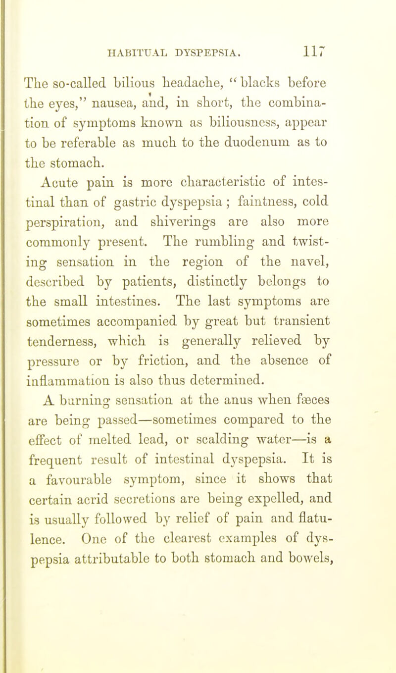 The so-called bilious headache, blacks before the eyes, nausea, and, in short, the combina- tion of symptoms known as biliousness, appear to be referable as much to the duodenum as to the stomach. Acute pain is more characteristic of intes- tinal than of gastric dyspepsia ; faintness, cold perspiration, and shiverings are also more coramonlj^ present. The rumbling and twist- ing sensation in the region of the navel, described by patients, distinctly belongs to the small intestines. The last symptoms are sometimes accompanied by great but transient tenderness, which is generally relieved by pressure or by friction, and the absence of inflammation is also thus determined. A burning sensation at the anus when fteces are being passed—sometimes compared to the effect of melted lead, or scalding water—is a frequent result of intestinal dyspepsia. It is a favourable symptom, since it shows that certain acrid secretions are being expelled, and is usually followed by relief of pain and flatu- lence. One of the clearest examples of dys- pepsia attributable to both stomach and bowels,