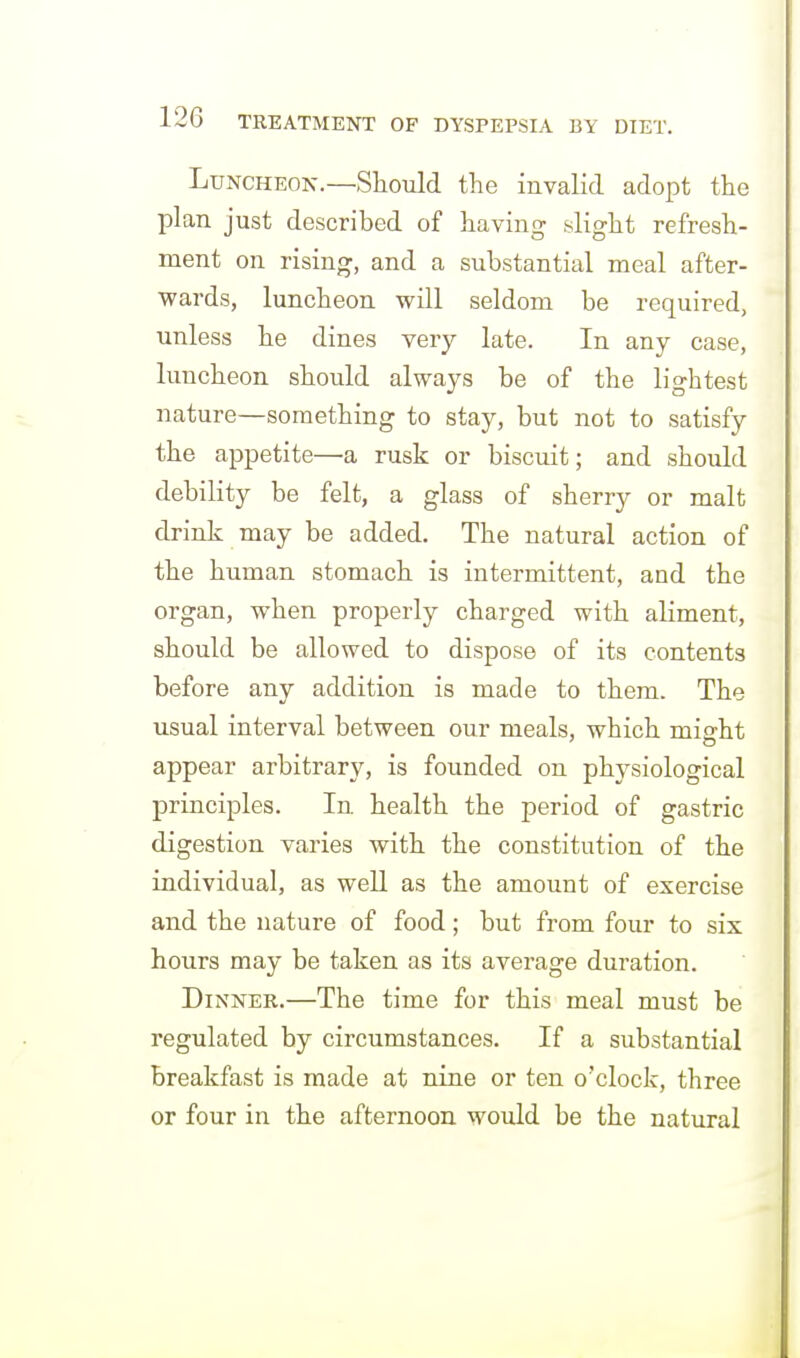 Luncheon.—Should the invalid adopt the plan just described of having slight refresh- ment on rising, and a substantial meal after- wards, luncheon will seldom be required, unless he dines very late. In any case, luncheon should always be of the lightest nature—something to stay, but not to satisfy the appetite—a rusk or biscuit; and should debility be felt, a glass of sherry or malt drink may be added. The natural action of the human stomach is intermittent, and the organ, when properly charged with aliment, should be allowed to dispose of its contents before any addition is made to them. The usual interval between our meals, which migrht appear arbitrary, is founded on physiological principles. In health the period of gastric digestion varies with the constitution of the individual, as well as the amount of exercise and the nature of food; but from four to six hours may be taken as its average duration. Dinner.—The time for this meal must be regulated by circumstances. If a substantial breakfast is made at nine or ten o'clock, three or four in the afternoon would be the natural