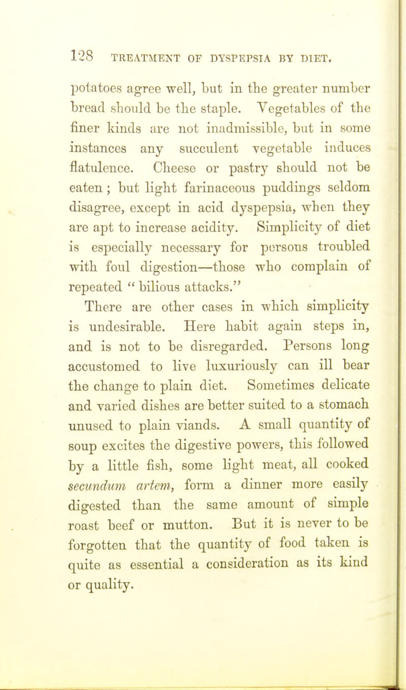 potatoes agree well, but in the greater number bread should be the staple. Vegetables of the finer kinds are not inadmissible, but in some instances any succulent vegetable induces flatulence. Cheese or pastry should not be eaten; but light farinaceous puddings seldom disagree, except in acid dyspepsia, when they are apt to increase a,cidity. Simplicity of diet is especially necessary for persons troubled with foul digestion—those who complain of repeated  bilious attacks. There are other cases in which simplicity is undesirable. Here habit again steps in, and is not to be disregarded. Persons long accustomed to live luxuriously can ill bear the change to plain diet. Sometimes delicate and varied dishes are better suited to a stomach unused to plain viands. A small quantity of soup excites the digestive powers, this followed by a little fish, some light meat, all cooked secundum artem, form a dinner more easily digested than the same amount of simple roast beef or mutton. But it is never to be forgotten that the quantity of food taken is quite as essential a consideration as its kind or quality.