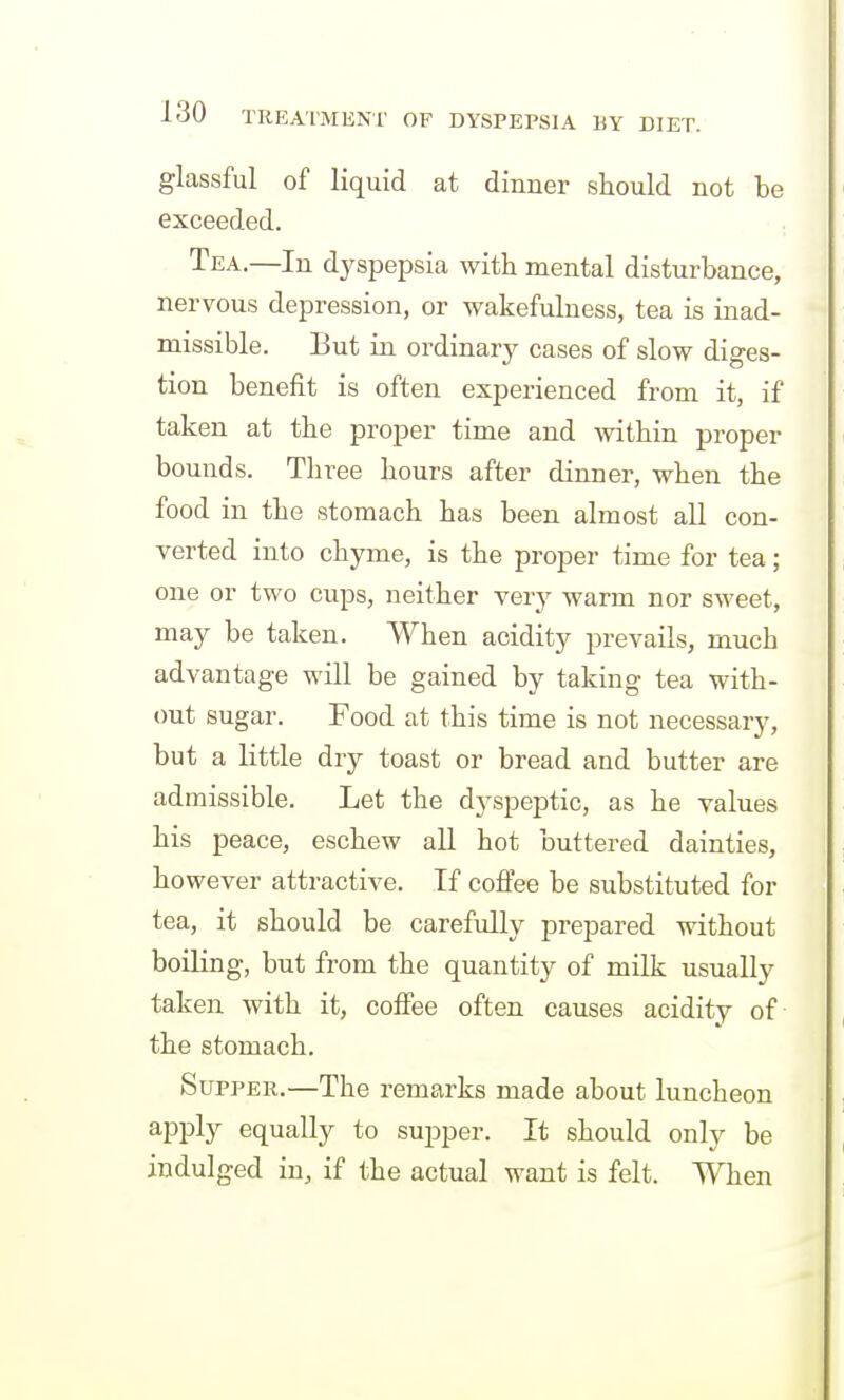 glassful of liquid at dinner should not be exceeded. Tea.—In dyspepsia with mental disturbance, nervous depression, or wakefulness, tea is inad- missible. But in ordinary cases of slow diges- tion benefit is often experienced from it, if taken at the proper time and within proper bounds. Three hours after dinner, when the food in the stomach has been almost all con- verted into chyme, is the proper time for tea; one or two cups, neither very warm nor sweet, may be taken. When acidity prevails, much advantage will be gained by taking tea with- out sugar. Food at this time is not necessary, but a little dry toast or bread and butter are admissible. Let the dyspeptic, as he values his peace, eschew all hot buttered dainties, however attractive. If coffee be substituted for tea, it should be carefully prepared without boiling, but from the quantity of milk usually taken with it, coffee often causes acidity of the stomach. Supper.—The remarks made about luncheon apply equally to supper. It should only be indulged in, if the actual want is felt. When