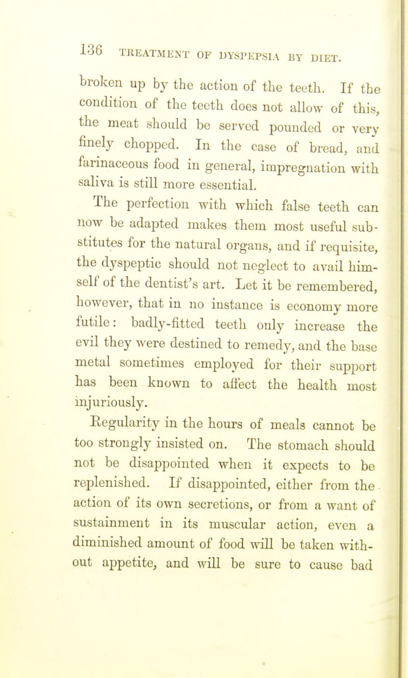 broken up by the action of the teeth. If the condition of the teeth does not allow of this, the meat should be served pounded or very finely chopped. In the case of bread, and farinaceous food in general, impregnation with saliva is still more essential. The perfection with which false teeth can now be adapted makes them most useful sub- stitutes for the natural organs, and if requisite, the dyspeptic should not neglect to avail him- self of the dentist's art. Let it be remembered, however, that in no instance is economy more futile: badly-fitted teeth only increase the evil they were destined to remedy, and the base metal sometimes employed for their support has been known to aflect the health most injuriously. Regularity in the hours of meals cannot be too strongly insisted on. The stomach should not be disappointed when it expects to be replenished. If disappointed, either from the action of its own secretions, or from a want of sustainment in its muscular action, even a diminished amount of food will be taken with- out appetite, and will be sure to cause bad