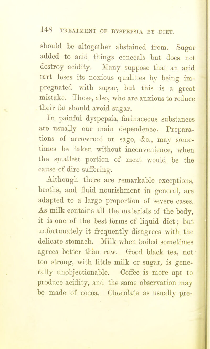 should be altogether abstained from. Sugar added to acid things conceals but does not destroy acidity. Many suppose that an acid tart loses its noxious qualities by being im- pregnated with sugar, but this is a great mistalie. Those, also, who are anxious to reduce their fat should avoid sugar. In painful dyspepsia, farinaceous substances are usually our main dependence. Prepara- tions of arrowroot or sago, &c., may some- times be taken without inconvenience, when the smallest portion of meat would be the cause of dire suffering. Although there are remarkable exceptions, broths, and fluid nourishment in general, are adapted to a large proportion of severe cases. As milk contains all the materials of the body, it is one of the best forms of liquid diet; but unfortunately it frequently disagrees with the delicate stomach. Milk when boiled sometimes agrees better than raw. Good black tea, not too strong, with little milk or sugar, is gene- rally unobjectionable. Coffee is more apt to produce acidity, and the same observation may be made of cocoa. Chocolate as usually pre-