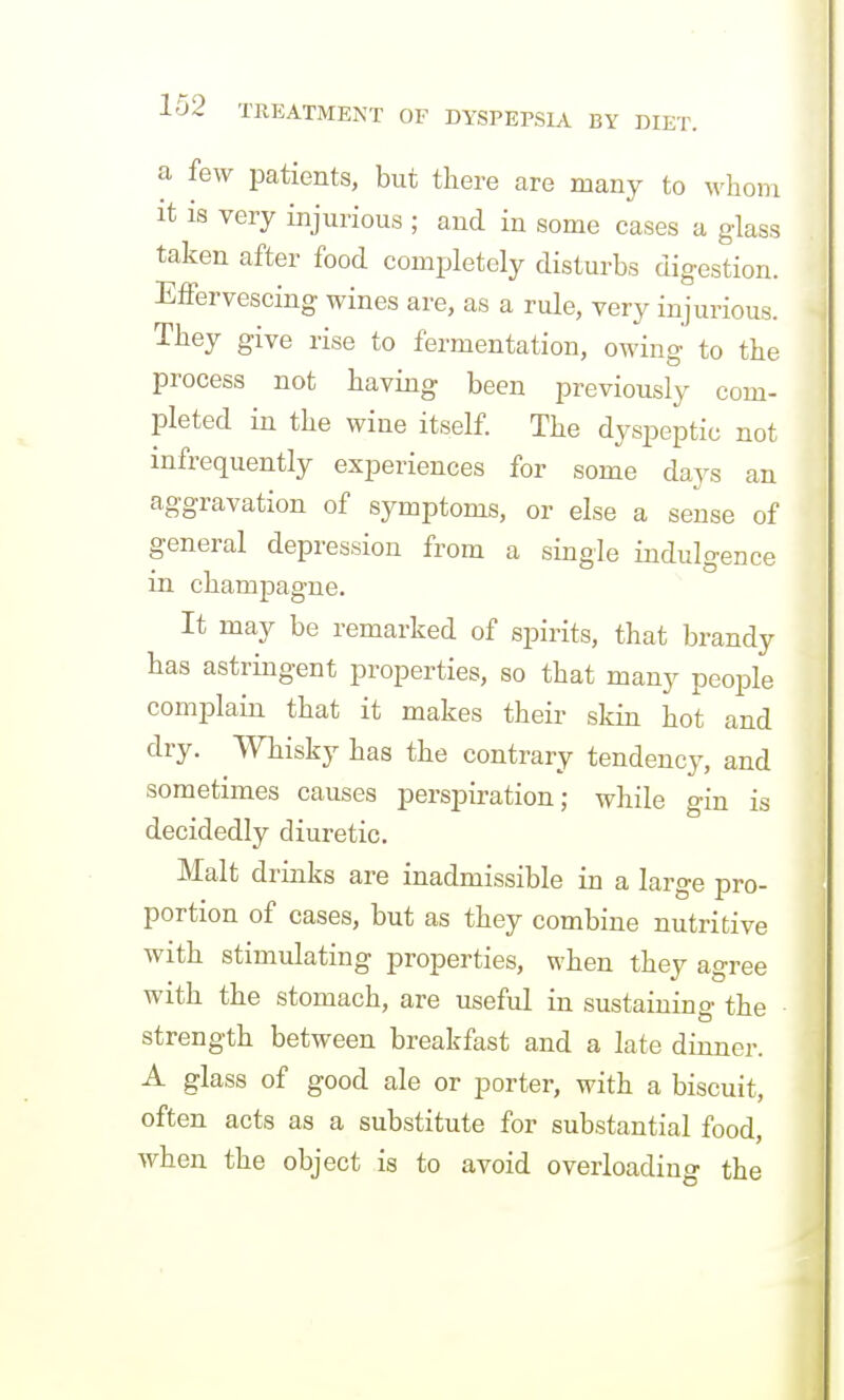 a few patients, but there are many to whom It is very injurious ; and in some cases a glass taken after food completely disturbs digestion. Effervescing wines are, as a rule, very injurious. They give rise to fermentation, owing to the process not having been previously com- pleted in the wine itself. The dyspeptic not infrequently experiences for some days an aggravation of symptoms, or else a sense of general depression from a single indulgence in champagne. It may be remarked of spirits, that brandy has astringent properties, so that many people complain that it makes their skin hot and dry. Whisky has the contrary tendency, and sometimes causes perspiration; while gin is decidedly diuretic. Malt drinks are inadmissible in a large pro- portion of cases, but as they combine nutritive with stimulating properties, when they agree with the stomach, are useful in sustaining the strength between breakfast and a late dinner. A glass of good ale or porter, with a biscuit, often acts as a substitute for substantial food, when the object is to avoid overloading the