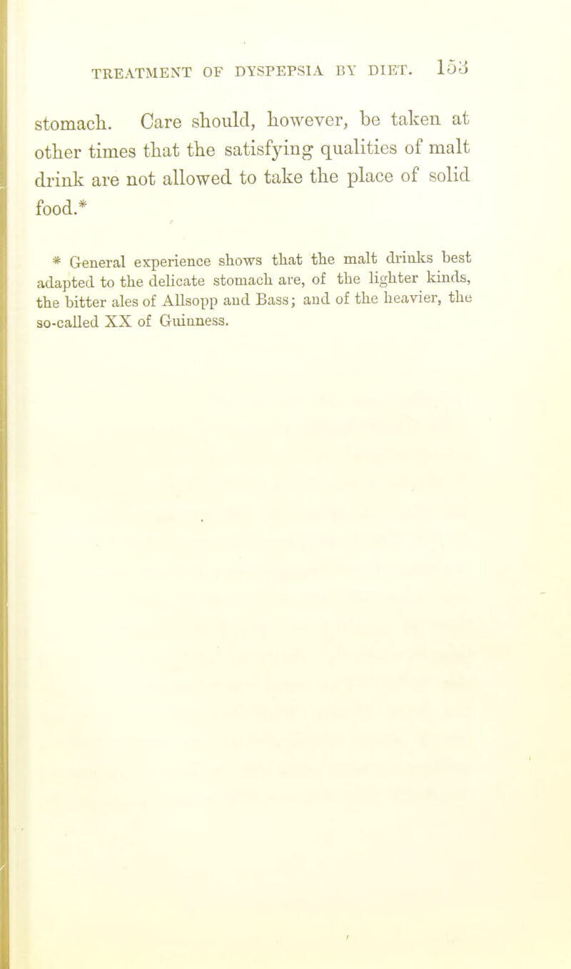 stomacli. Care should, however, be taken at other times that the satisfying qualities of malt drink are not allowed to take the place of solid food.* * General experience shows that the malt drinks best adapted to the delicate stomach are, of the lighter kinds, the bitter ales of Allsopp and Bass; and of the heavier, the so-called XX of Gmnness.