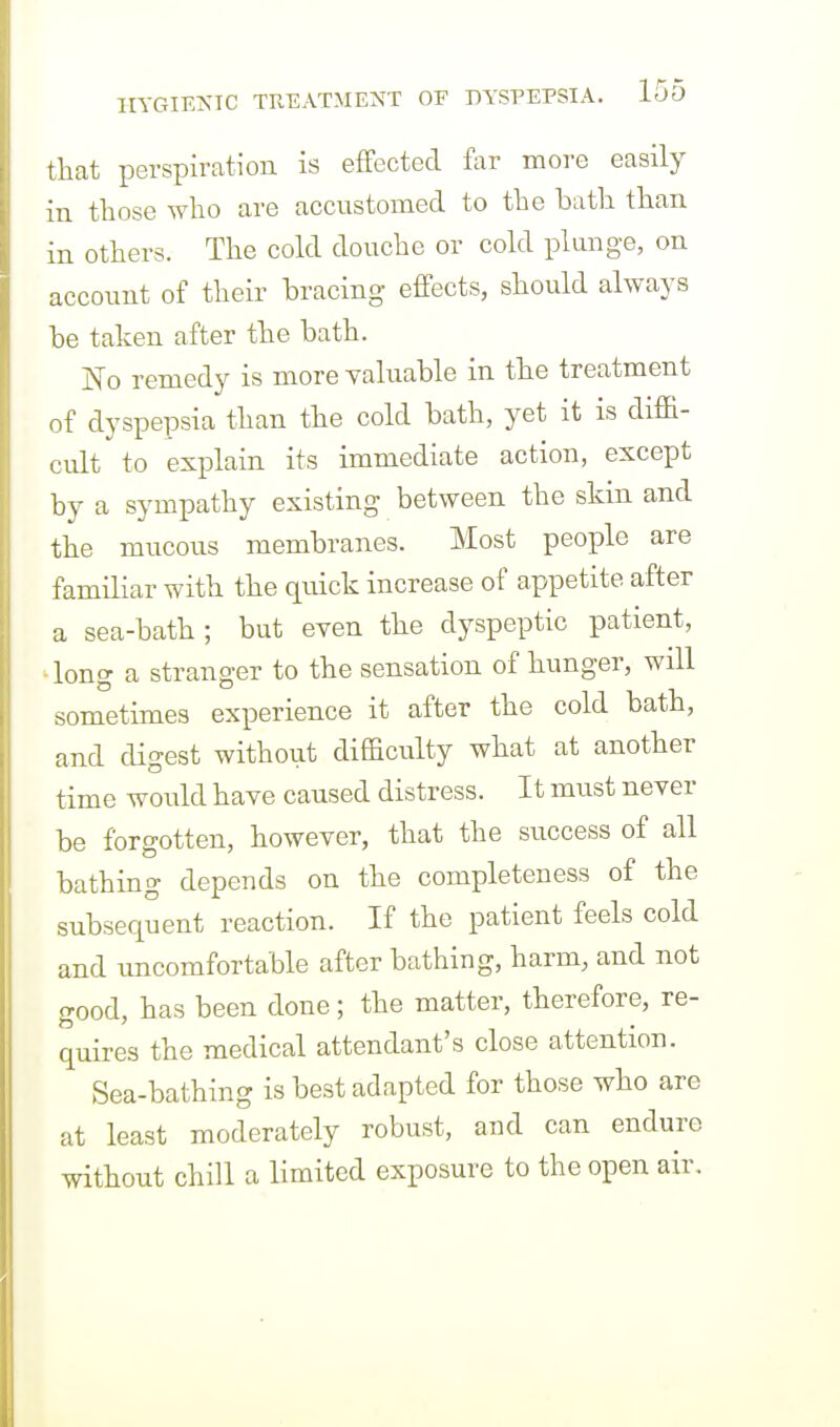 that perspiration is effected far more easily in those who are accustomed to the bath than in others. The cold douche or cold plunge, on account of their hracing effects, should always be taken after the bath. No remedy is more yaluable in the treatment of dyspepsia than the cold bath, yet it is diffi- cult to explain its immediate action, except by a sympathy existing between the skm and the mucous membranes. Most people are familiar with the quick increase of appetite after a sea-bath ; but even the dyspeptic patient, ■long a stranger to the sensation of hunger, will sometimes experience it after the cold bath, and dio-est without difficulty what at another time would have caused distress. It must never be forgotten, however, that the success of all bathing depends on the completeness of the subsequent reaction. If the patient feels cold and uncomfortable after bathing, harm, and not good, has been done; the matter, therefore, re- quires the medical attendant's close attention. Sea-bathing is best adapted for those who are at least moderately robust, and can endure without chill a limited exposure to the open air.