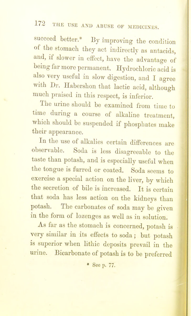 succeed better.* By improving the condition of the stomacli they act indirectly as antacids, and, if slower in effect, have the advantage of being far more permanent. Hydrochloric acid is also very useful in slow digestion, and I agree with Dr. Habershon that lactic acid, although much praised in this respect, is inferior. The urine should be examined from time to time during a course of alkaline treatment, which should be suspended if phosphates make their appearance. In the use of alkalies certain differences are observable. Soda is less disagreeable to the taste than potash, and is especially useful when the tongue is furred or coated. Soda seems to exercise a special action on the liver, by which the secretion of bile is increased. It is certain that soda has less action on the kidneys than potash. The carbonates of soda may be given in the form of lozenges as well as in solution. As far as the stomach is concerned, potash is ■ very similar in its effects to soda; but potash is superior when lithic deposits prevail in the urine. Bicarbonate of potash is to be preferred • See p. 77.