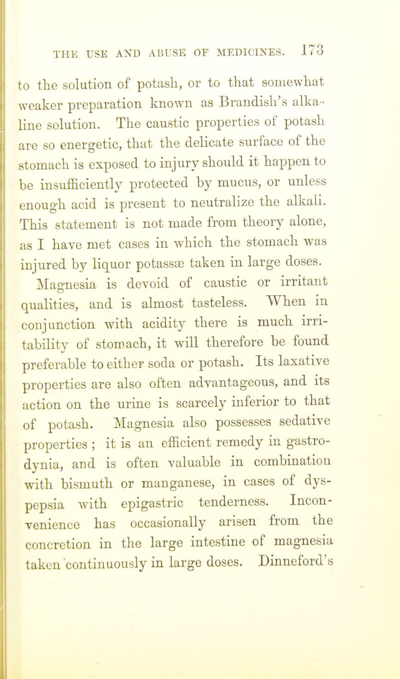 to the solution of potash, or to that somewhat weaker preparation known as Brandish's aUva- line solution. The caustic properties of potash are so energetic, that the delicate surface of the stomach is exposed to injury should it happen to be insufficiently protected by mucus, or unless enough acid is present to neutralize the alkali. This statement is not made from theory alone, as I haye met cases in which the stomach was injured by liquor potassae taken in large doses. Mao-nesia is devoid of caustic or irritant qualities, and is almost tasteless. When in conjunction with acidity there is much irri- tability of stomach, it will therefore be found preferable to either soda or potash. Its laxative properties are also often advantageous, and its action on the urine is scarcely inferior to that of potash. Magnesia also possesses sedative properties ; it is an efficient remedy in gastro- dynia, and is often valuable in combination with bismuth or manganese, in cases of dys- pepsia with epigastric tenderness. Incon- venience has occasionally arisen from the concretion in the large intestine of magnesia taken 'continuously in large doses. Dinneford's