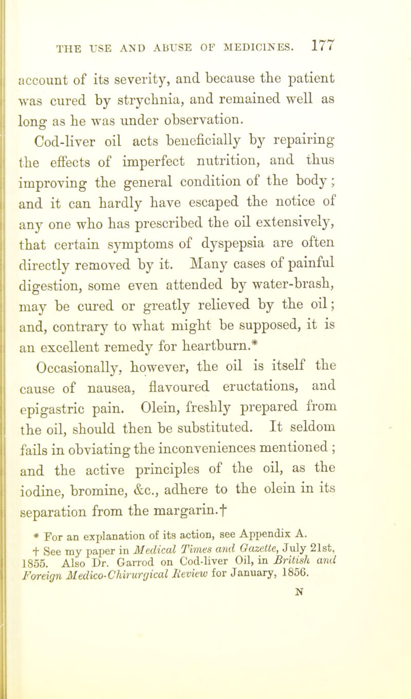 account of its severity, and because tlie patient was cured by strychnia, and remained well as long as be was under observation. Cod-liver oil acts beneficially by repairing the effects of imperfect nutrition, and thus improving the general condition of the body; and it can hardly have escaped the notice of any one who has prescribed the oil extensively, that certain symptoms of dyspepsia are often directly removed by it. Many cases of painful digestion, some even attended by water-brash, may be cured or greatly relieved by the oil; and, contrary to what might be supposed, it is an excellent remedy for heartburn.* Occasionally, however, the oil is itself the cause of nausea, flavoured eructations, and epigastric pain. Olein, freshly prepared from the oil, should then be substituted. It seldom fails in obviating the inconveniences mentioned ; and the active principles of the oil, as the iodine, bromine, &c., adhere to the olein in its separation from the margarin.f * For an explanation of its action, see Appendix A. + See my paper in Medical Times and Gazette, July 21st, 1855. Also Dr. Garrod on Cod-liver Oil, in Britinh and Foreign Medico-CUriircjical Jveview for January, 1856. N