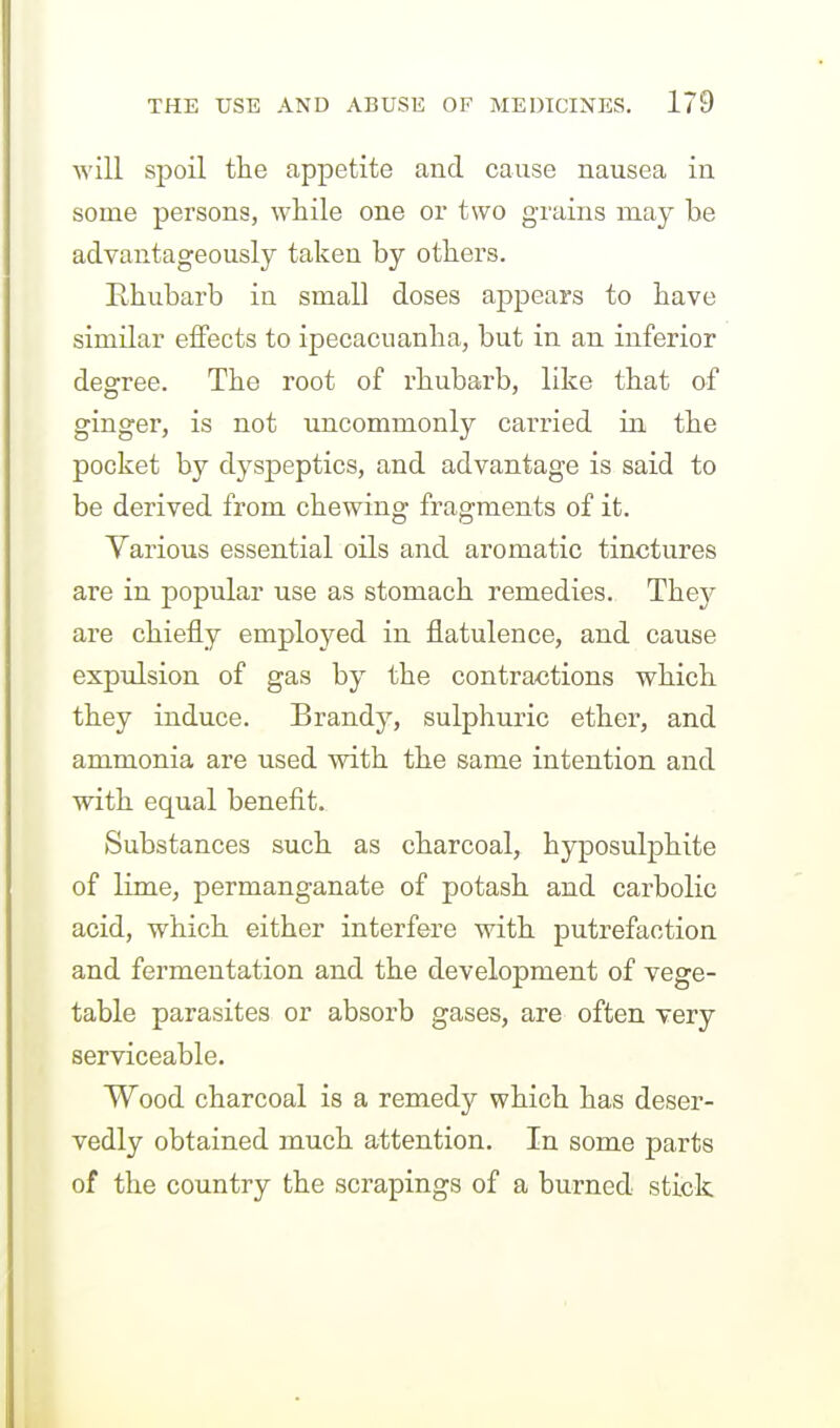 will spoil the appetite and cause nausea in some persons, while one or two grains may be advantageously taken by others. Rhubarb in small doses appears to have similar effects to ipecacuanha, but in an inferior degree. The root of rhubarb, like that of ginger, is not uncommonly carried in. the pocket by dyspeptics, and advantage is said to be derived from chewing fragments of it. Various essential oils and aromatic tinctures are in popular use as stomach remedies. The}^ are chiefly employed in flatulence, and cause expulsion of gas by the contractions which they induce. Brandy, sulphuric ether, and ammonia are used with the same intention and with equal benefit. Substances such as charcoal, hyposulphite of lime, permanganate of potash and carbolic acid, which either interfere with putrefaction and fermentation and the development of vege- table parasites or absorb gases, are often very serviceable. Wood charcoal is a remedy which has deser- vedly obtained much attention. In some parts of the country the scrapings of a burned stick