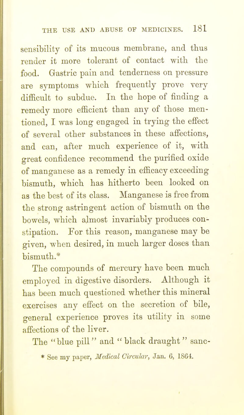 sensibility of its mucous membrane, and tlius render it more tolerant of contact witb the food. Gastric pain and tenderness on pressure are sj^mptoms wbich frequently prove very difficult to subdue. In the hope of finding a remedy more efficient than any of those men- tioned, I was long engaged in trying the effect of several other substances in these affections, and can, after much experience of it, with great confidence recommend the purified oxide of manganese as a remedy in efficacy exceeding bismuth, which has hitherto been looked on as the best of its class. Manganese is free from the strong astringent action of bismuth on the bowels, which almost invariably produces con- stipation. For this reason, manganese may be given, when desired, in much larger doses than bismuth.* The compounds of mercury have been much employed in digestive disorders. Although it has been much questioned whether this mineral exercises any effect on the secretion, of bile, general experience proves its utility in some afi'ections of the liver. The blue pill and  black draught  sanc- * See my paper, Medical Circular, Jan. 6, 1S64.