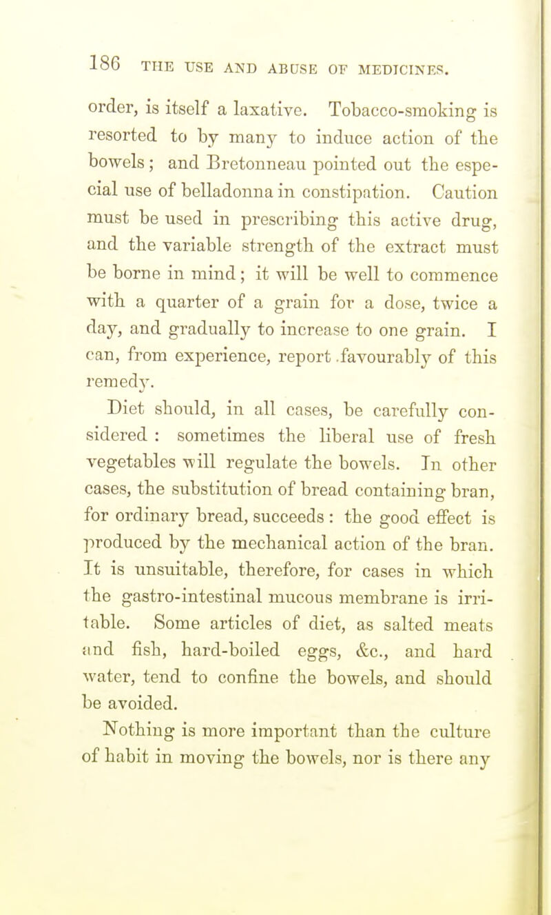 order, is itself a laxative. Tobacco-smoking is resorted to by many to induce action of the bowels ; and Bretonneau pointed out the espe- cial use of belladonna in constipation. Caution must be used in prescribing this active drug, and the variable strength of the extract must be borne in mind; it will be well to commence with a quarter of a grain for a dose, twice a day, and gradually to increase to one grain. I can, from experience, report .favourably of this remedy. Diet should, in all cases, be carefully con- sidered : sometimes the liberal use of fresh vegetables will regulate the bowels. In other cases, the substitution of bread containing bran, for ordinary bread, succeeds : the good effect is produced by the mechanical action of the bran. It is unsuitable, therefore, for cases in which the gastro-intestinal mucous membrane is irri- table. Some articles of diet, as salted meats iind fish, hard-boiled eggs, &c., and hard water, tend to confine the bowels, and should be avoided. Nothing is more important than the culture of habit in moving the bowels, nor is there any