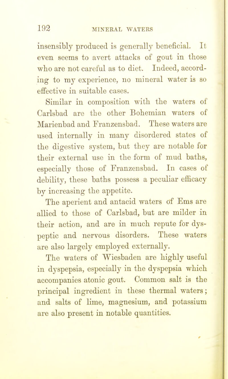 insensibly produced is generally beneficial. It even seems to avert attacks of gout in those who are not careful as to diet. Indeed, accord- ing to my experience, no mineral water is so effective in suitable cases. Similar in composition witb the waters of Carlsbad are the other Bohemian waters of Marienbad and Franzensbad. These waters are used internally in many disordered states of the digestive system, but they are notable for their external use in the form of mud baths, especially those of Franzensbad. In cases of debility, these baths possess a peculiar efficacy by increasing the appetite. The aperient and antacid waters of Ems are allied to those of Carlsbad, but are milder in their action, and are in much repute for dys- peptic and nervous disorders. These waters are also largely employed externally. The waters of Wiesbaden are highly useful in dyspepsia, especially in the dyspepsia which accompanies atonic gout. Common salt is the principal ingredient in these thermal waters; and salts of lime, magnesium, and potassium are also present in notable quantities.