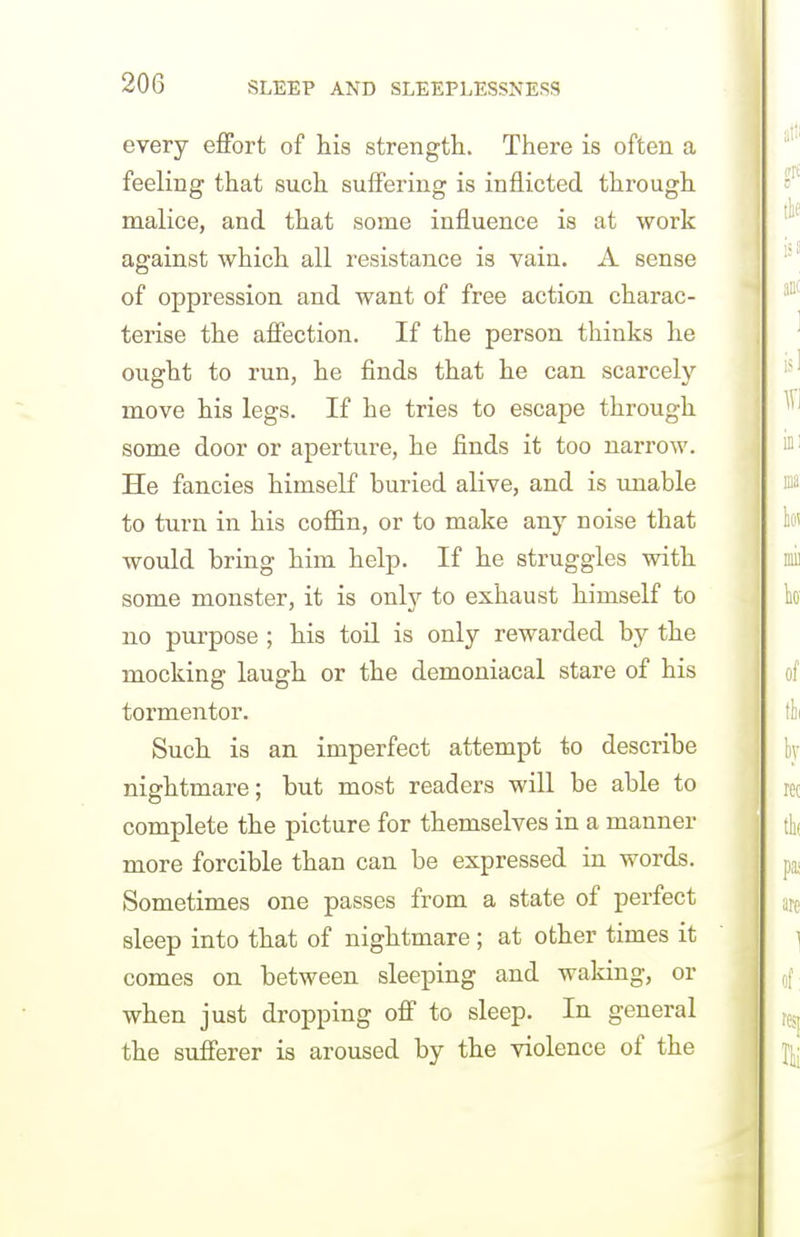 every effort of his strength. There is often a feeling that such suffering is inflicted through malice, and that some influence is at work against which all resistance is vain. A sense of oppression and want of free action charac- terise the affection. If the person thinks he ought to run, he finds that he can scarcely move his legs. If he tries to escape through some door or aperture, he finds it too narrow. He fancies himself buried alive, and is imable to turn in his coffin, or to make any noise that would bring him help. If he struggles with some monster, it is only to exhaust himself to no purpose ; his toil is only rewarded by the mocking laugh or the demoniacal stare of his tormentor. Such is an imperfect attempt to describe nightmare; but most readers will be able to complete the picture for themselves in a manner more forcible than can be expressed in words. Sometimes one passes from a state of perfect sleep into that of nightmare ; at other times it comes on between sleeping and waking, or when just dropping off to sleep. In general the sufferer is aroused by the violence of the