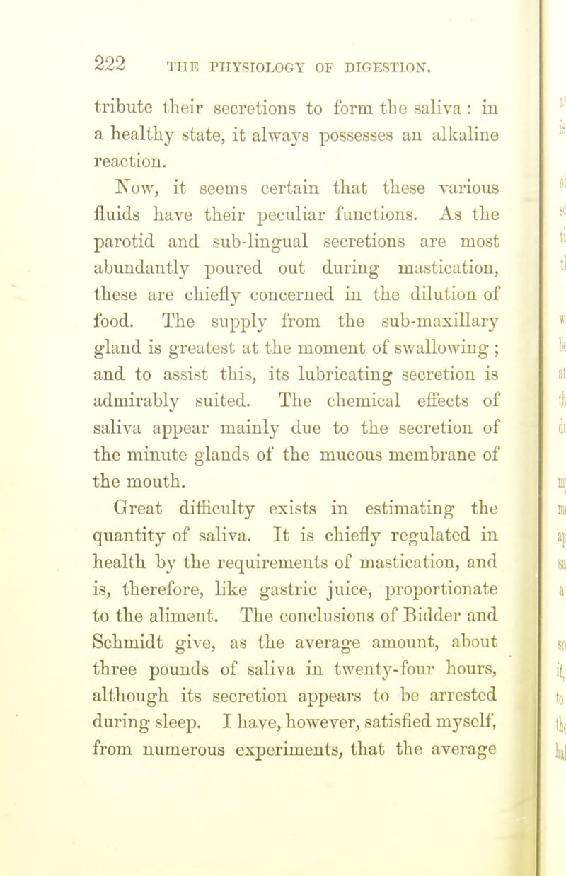 tribute tteir secretions to form the saliva: in a healthy state, it always possesses an alkaline reaction. Now, it seems certain that these various fluids have their peculiar functions. As the parotid and sub-lingual secretions are most abundantly poured out during mastication, these are chiefly concerned in the dilution of food. The supply from the sub-maxillary gland is greatest at the moment of swallowing ; and to assist this, its lubricating secretion is admirably suited. The chemical effects of saliva appear mainly due to the secretion of the minute glands of the mucous membrane of the mouth. Great difficulty exists in estimating the quantity of saliva. It is chiefly regulated in health by the requirements of mastication, and is, therefore, like gastric juice, proportionate to the aliment. The conclusions of Bidder and Schmidt give, as the average amount, about three pounds of saliva in twenty-four hours, although its secretion appears to be arrested during sleep. I have,-however, satisfied myself, from numerous experiments, that the average