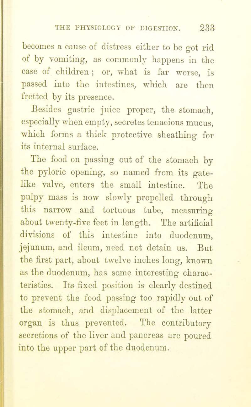 becomes a cause of distress either to be sot rid of by vomiting, as commonlj^ happens in the case of children; or, what is far -worse, is passed into the intestines, which are then fretted by its presence. Besides gastric juice proper, the stomach, especially when empty, secretes tenacious mucus, which forms a thick protective sheathing for its internal surface. The food on passing out of the stomach by the pyloric opening, so named from its gate- like valve, enters the small intestine. The pulpy mass is now slowly propelled through this narrow and tortuous tube, measuring about twenty-five feet in length. The artificial divisions of this intestine into duodenum, jejunum, and ileum, need not detain us. But the first part, about twelve inches long, known as the duodenum, has some interesting charac- teristics. Its fixed position is clearly destined to prevent the food passing too rapidly out of the stomach, and displacement of the latter organ is thus prevented. The contributory secretions of the liver and pancreas are poured into the upper part of the duodenum.