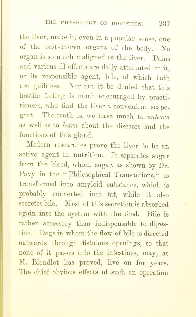 the liver, make it, even in a popular sense, one of tke best-known organs of the body. No organ is so mncb maligned as tbe liver. Pains and various ill effects are daily attributed to it, or its responsible agent, bile, of which both are guiltless. Nor can it be denied that this hostile feeling is much encouraged by practi- tioners, who find the liver a convenient scape- goat. The truth is, we have much to unlearn as well as to learn about the diseases and the functions of this gland. Modern researches prove the liver to be an active agent in mitrition. It separates sugar from the blood, which sugar, as shown by Dr. Pavy in the Philosophical Transactions, is transformed into amyloid substance, which is probably converted into fat, while it also secretes bile. Most of this secretion is absorbed again into the system with the food. Bile is rather accessory than indispensable to diges- tion. Dogs in whom the flow of bile is directed outwards through fistulous openings, so that none of it passes into the intestines, may, as M. Blondlot has proved, live on for years. The chief obvious efiects of such an operation