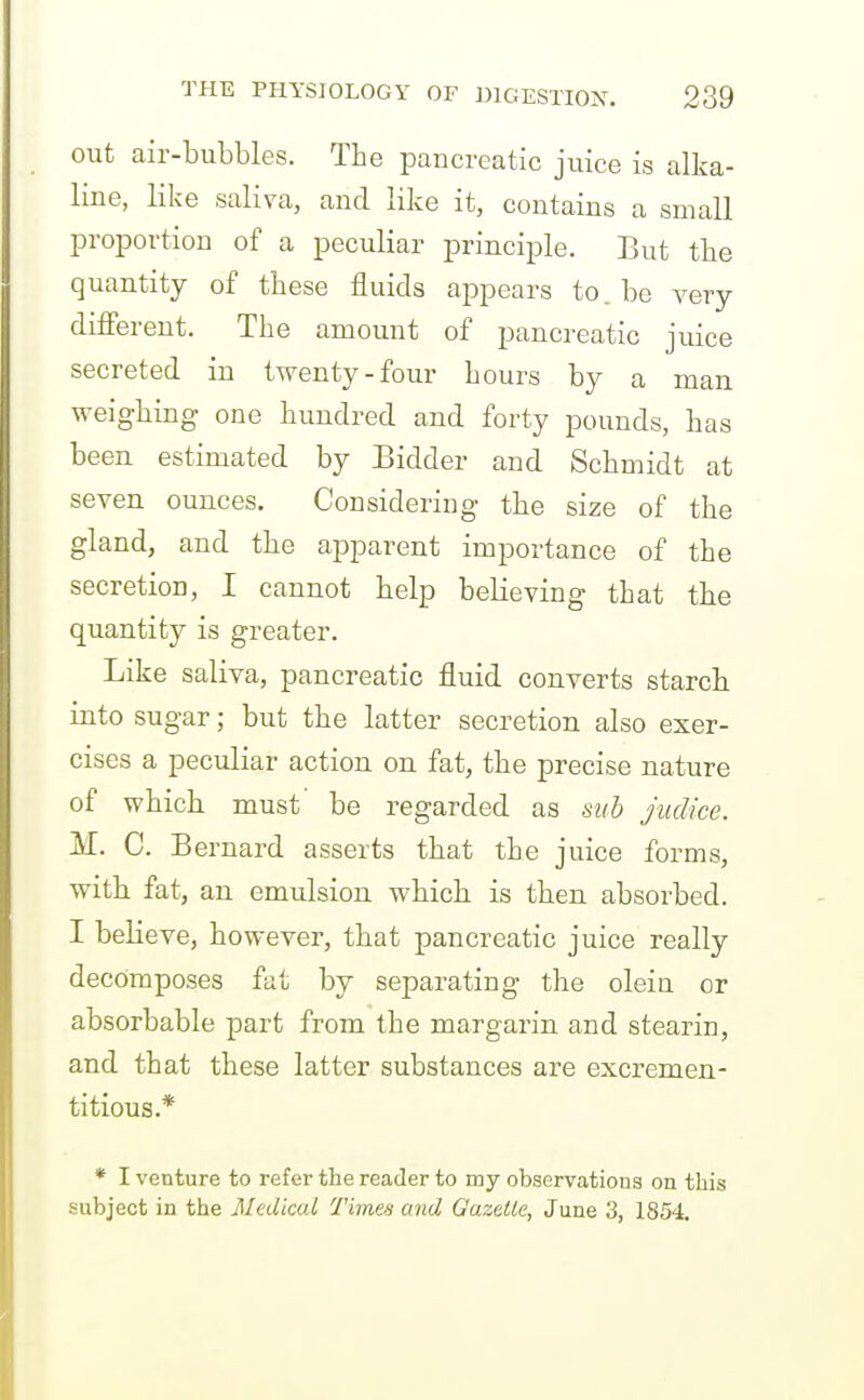 out air-bubbles. The pancreatic juice is alka- line, like saliva, and like it, contains a small proportion of a peculiar principle. But the quantity of these fluids appears to.be very different. The amount of pancreatic juice secreted in twenty-four hours by a man weighing one hundred and forty pounds, has been estimated by Bidder and Schmidt at seven ounces. Considering the size of the gland, and the apparent importance of the secretion, I cannot help believing that the quantity is greater. Like saliva, pancreatic fluid converts starch into sugar; but the latter secretion also exer- cises a peculiar action on fat, the precise nature of which must' be regarded as sub juclice. M. C. Bernard asserts that the juice forms, with fat, an emulsion which is then absorbed. I believe, however, that pancreatic juice really decomposes fat by separating the oleiu or absorbable part from the margarin and stearin, and that these latter substances are excremen- titious.* * I venture to refer the reader to my observations on this subject in the Medical Time's and Gazelle, June 3, 1854.