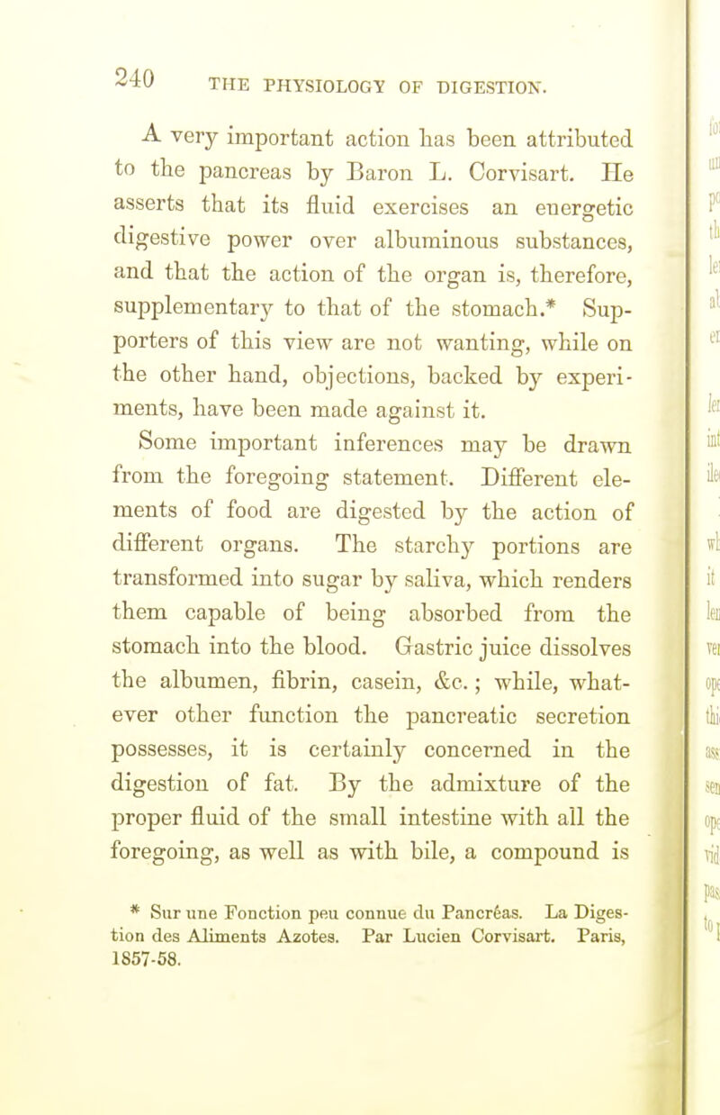 A very important action lias been attributed to the pancreas by Baron L. Corvisart. He asserts that its fluid exercises an energetic digestive power over albuminous substances, and that the action of the organ is, therefore, supplementary to that of the stomach.* Sup- porters of this view are not wanting, while on the other hand, objections, backed by experi- ments, have been made against it. Some important inferences may be drawn from the foregoing statement. Difierent ele- ments of food are digested by the action of difierent organs. The starchy portions are transformed into sugar by saliva, which renders them capable of being absorbed from the stomach into the blood. Gastric juice dissolves the albumen, fibrin, casein, &c.; while, what- ever other fimction the pancreatic secretion possesses, it is certainly concerned in the digestion of fat. By the admixture of the proper fluid of the small intestine with all the foregoing, as well as with bile, a compound is * Sur line Fonction peu connue du Pancreas. La Diges- tion des Alimenta Azotes. Par Lucien Corvisart. Paris, 1857-58.