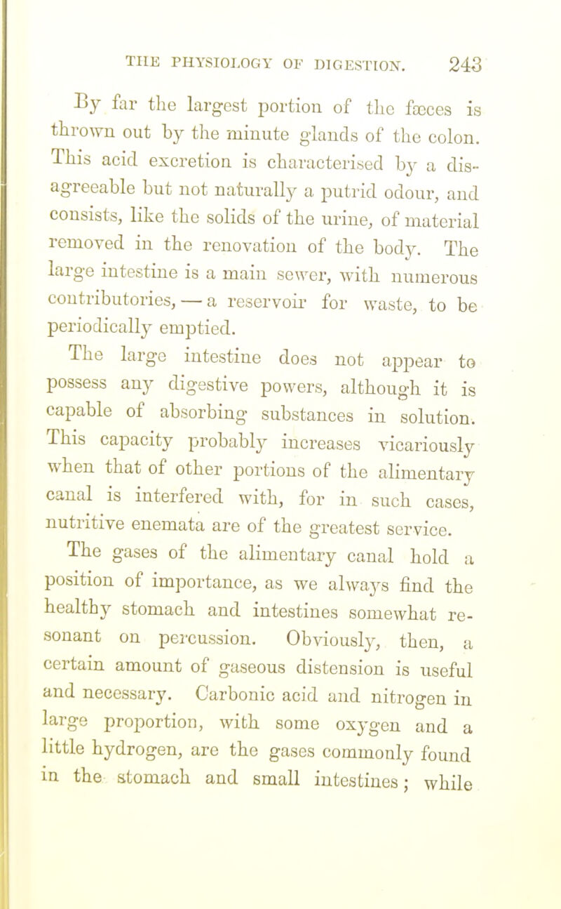 By far the largest portion of the fxces is thrown out by the minute glands of the colon. This acid excretion is characterised by a dis- agreeable but not naturally a putrid odour, and consists, like the solids of the urine, of material removed in the renovation of the body. The large intestine is a main sewer, with numerous coutributories, — a reservoii' for waste, to be periodically emptied. The large intestine does not appear to possess any digestive powers, although it is capable of absorbing substances in solution. This capacity probably increases vicariously when that of other portions of the alimentary canal is interfered with, for in such cases, nutritive enemata are of the greatest service. The gases of the alimentary canal hold a position of importance, as we always find the healthy stomach and intestines somewhat re- sonant on percussion. Obviously, then, a certain amount of gaseous distension is useful and necessary. Carbonic acid and nitrogen in large proportion, with some oxygen and a little hydrogen, are the gases commonly found in the stomach and small intestines; while