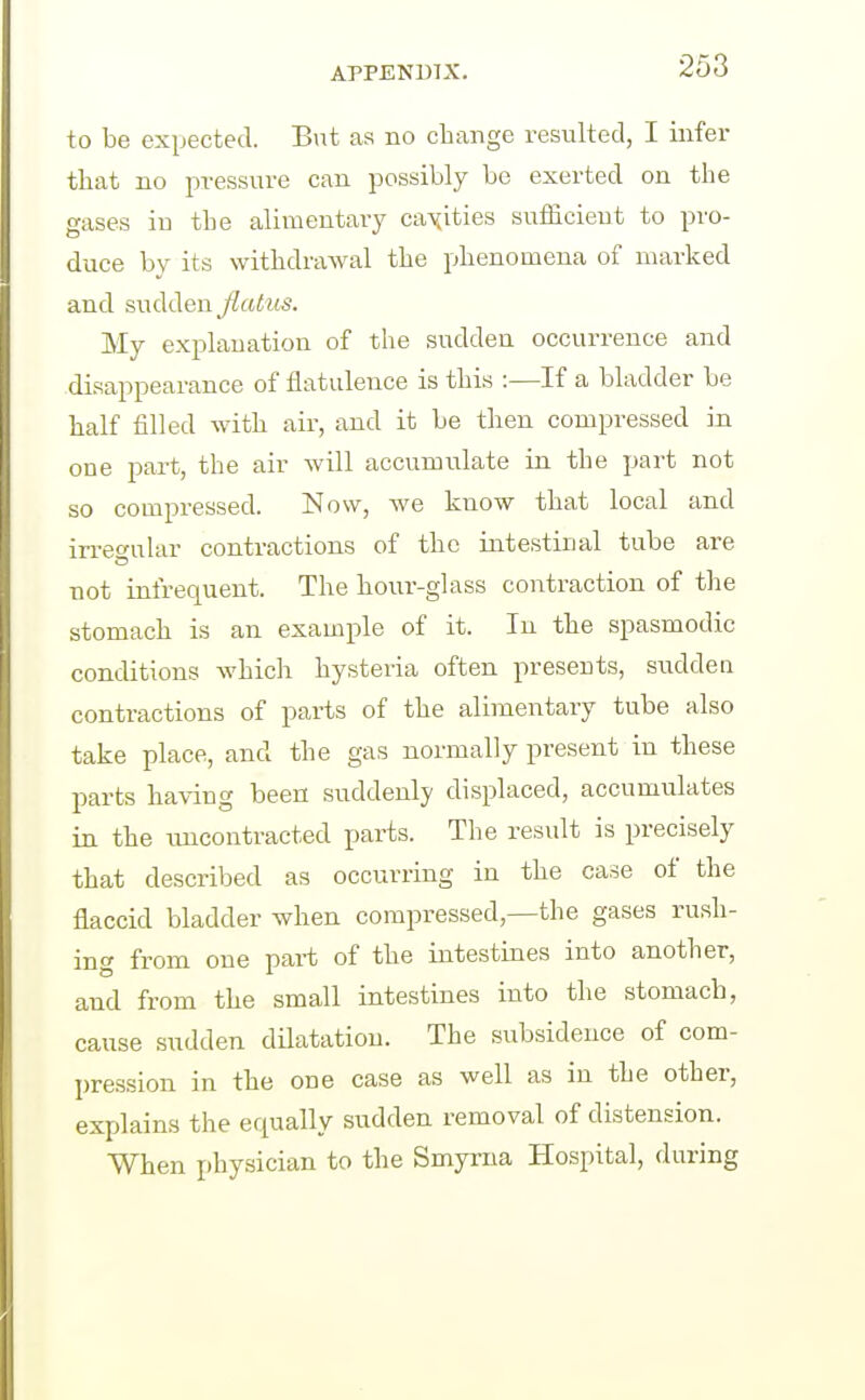 to be expected. Bnt as no change resulted, I infer that no pressure can possibly be exerted on the gases in the alimentary canities sufficient to pro- duce by its withdrawal the phenomena of marked and sudden flatus. My explanation of the sudden occurrence and disappearance of flatulence is this :—If a bladder be half filled with air, and it be then compressed in one part, the air will accumulate in the part not so compressed. Now, we know that local and irregular contractions of the intestinal tube are not infrequent. The hour-glass contraction of the stomach is an example of it. In the spasmodic conditions which hysteria often presents, sudden contractions of parts of the alimentary tube also take place, and the gas normally present in these parts having been suddenly displaced, accumulates in the luicontracted parts. The result is precisely that described as occurring in the case of the flaccid bladder when compressed,—the gases rush- ing from one part of the intestines into another, and from the small intestines into the stomach, cause sudden dilatation. The subsidence of com- pression in the one case as well as in the other, explains the equally sudden removal of distension. When physician to the Smyrna Hospital, during
