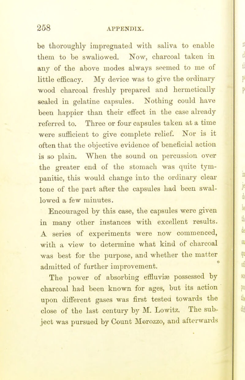 be thoroughly impregnated with saliva to enable them to be swallowed. Now, charcoal taken in anj^ of the above modes always seemed to me of little efi&cacy. My device was to give the ordinary wood charcoal freshly prepared and hermetically sealed in gelatine capsules. Nothing could have been happier than their effect in the case already referred to. Three or four- capsules taken at a time were sufficient to give complete relief. Nor is it often that the objective evidence of beneficial action is so plain. When the sound on percussion over the greater end of the stomach was quite tym- panitic, this would change into the ordinary clear tone of the part after the capsules had been swal- lowed a few minutes. Encouraged by this case, the capsules were given in many other instances with excellent results. A series of experiments were now commenced, with a view to determine what kind of charcoal was best for the purpose, and whether the matter 4 admitted of further improvement. The power of absorbing effluvise possessed by charcoal had been known for ages, but its action upon difierent gases was first tested towards the close of the last century by M. Lowit/. The sub- ject was pursued by Count Morozzo, and afterwards