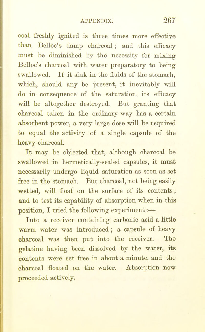 coal freshly ignited is three times more effective than Belloc's damp charcoal; and this efficacy must be diminished by the necessity for mixing Belloc's chai'coal ■with water preparatory to being swallowed. If it sink in the fluids of the stomach, which, should any be present, it inevitably will do in consequence of the saturation, its efficacy will be altogether destroyed. But granting that charcoal taken in the ordinary way has a certain absorbent power, a very large dose will be required to equal the activity of a single capsule of the heavy charcoal. It may be objected that, althoiigh charcoal be swallowed in hermetically-sealed capsules, it must necessarily undergo liquid saturation as soon as set free in the stomach. But charcoal, not being easily wetted, will float on the surface of its contents; and to test its capability of absorption when in this position, I tried the following experiment:— Into a receiver containing carbonic acid a little warm water was introduced j a capsule of heavy charcoal was then put into the receiver. The gelatine having been dissolved by the water, its contents were set free in about a minute, and the charcoal floated on the water. Absorption now proceeded actively.