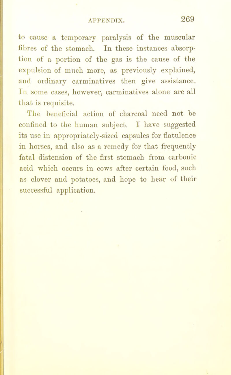 to cause a temporary paralysis of the muscular fibres of the stomach. In these instances absorp- tion of a portion of the gas is the cause of the expulsion of much more, as previously explained, and ordinary carminatives then give assistance. In some cases, however, carminatives alone are all that is requisite. The beneficial action of charcoal need not be confined to the human subject. I have suggested its use in appropriately-sized capsules for flatulence in horses, and also as a remedy for that frequently fatal distension of the first stomach from carbonic acid which occurs in cows after certain food, such as clover and potatoes, and hope to hear of their succes.sful application.