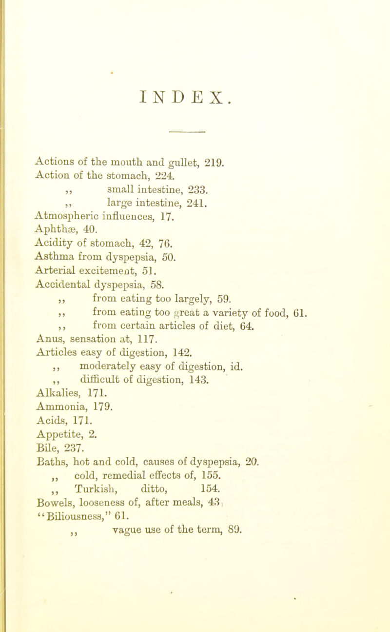 INDEX. Actions of the mouth and gullet, 219. Action of the stomach, 224. ,, small intestine, 233. ,, large intestine, 241. Atmospheric influences, 17. Aphthse, 40. Acidity of stomach, 42, 76. Asthma from dyspepsia, 50. Arterial excitement, 51. Accidental dyspepsia, 58. ,, from eating too largely, 59. ,, from eating too oreat a variety of food, 61. ,, from certain articles of diet, 64. Anus, sensation at, 117. Articles easy of digestion, 142. ,, moderately easy of digestion, id. ,, difficult of digestion, 143. AlkaUes, 171. Ammonia, 179. Acids, 171. Appetite, 2. Bde, 237. Baths, hot and cold, causes of dyspepsia, 20. ,, cold, remedial effects of, 155. ,, Turkish, ditto, 154. Bowels, looseness of, after meals, 43, Biliousness, 61. ,, vague use of the term, 89.