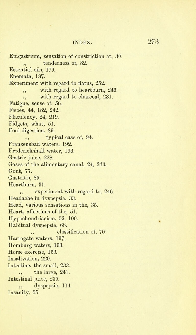 Epigastrium, sensation of constriction at, 30. ,, tenderness of, 82. Essential oils, 179. Enemata, 187. Experiment with regard to flatus, 252. ,, with regard to heartburn, 246, ,, with regard to charcoal, 231. Fatigue, sense of, 56. F[Bces, 44, 182, 242. Flatulency, 24, 219. Fidgets, what, 51. Foul digestion, 89. ,, typical case of, 94. Franzensbad waters, 192. Frederickshall water, 196. Gastric juice, 228. Gases of the alimentary canal, 24, 243. Gout, 77. Gastritis, 85. Heartburn, 31. ,, experiment with regard to, 246. Headache in dyspepsia, 33. Head, various sensations in the, 35. Heart, affections of the, 51. Hypochondriacism, 53, 100. Habitual dyspepsia, 68. ,, classification of, 70 Harrogate waters, 197. Homburg waters, 193. Horse exercise, 159. Insalivation, 220. Intestine, the small, 233. ,, the large, 241. Intestinal juice, 235. ,, dyspepsia, 114. Insanity, 55.