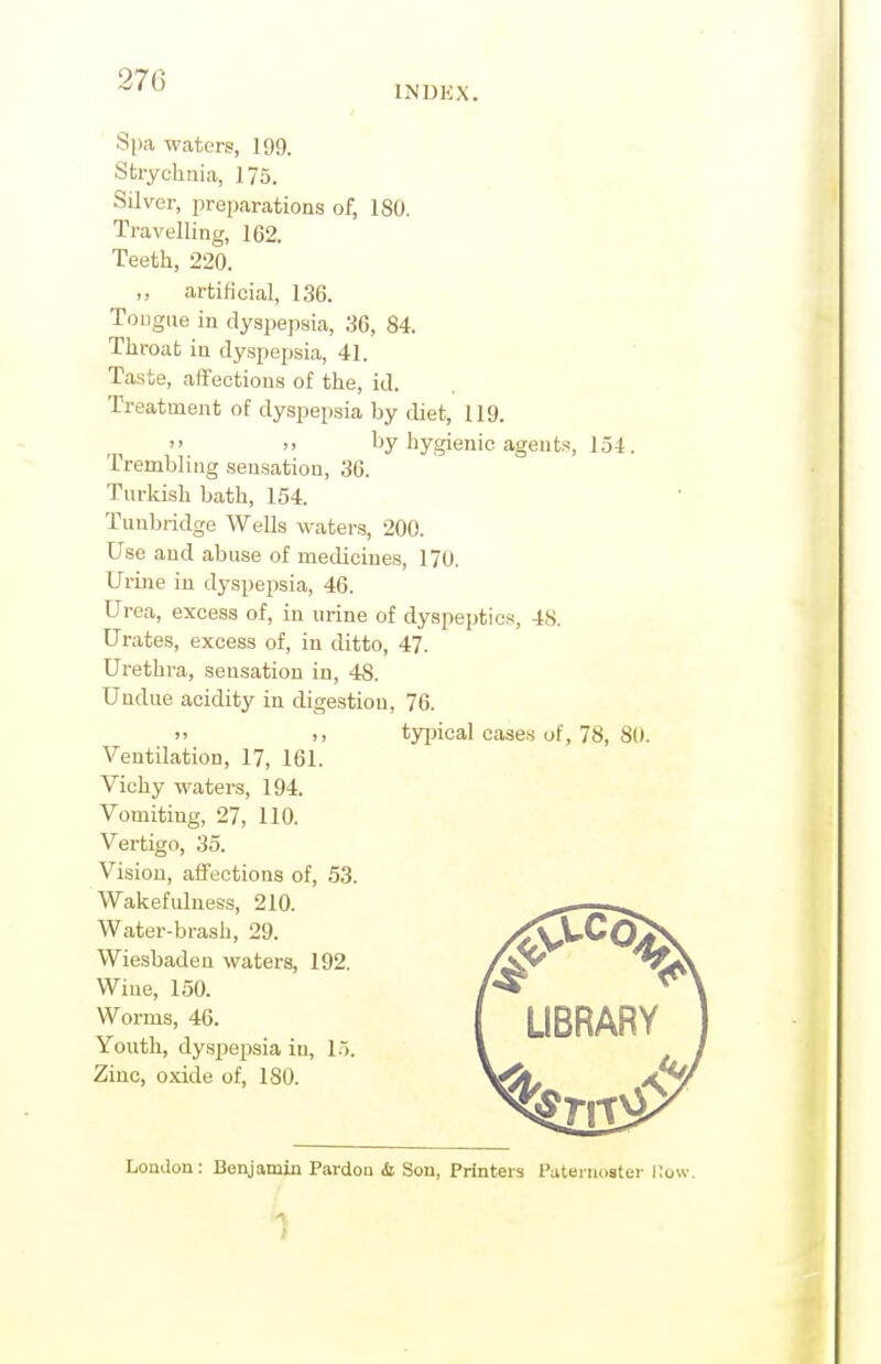 270 INDKX. Spa waters, 199. Strychnia, 175. Silver, preparations of, 180. Travelling, 162. Teeth, 220. ,, artificial, 136. Tongue in dyspepsia, 36, 84. Throat in dyspepsia, 41. Taste, aflfections of the, id. Treatment of dyspepsia by diet, 119.  >' by hygienic agents, 154. Trembling .sensation, 36. Turkish bath, 154. Tunbridge Wells waters, 200. Use and abuse of medicines, 170. Urine in dyspepsia, 46. Urea, excess of, in urine of dyspeptics, 48. Urates, excess of, in ditto, 47. Urethra, sensation in, 48. Undue acidity in digestion, 76. >' 1, tyijical cases of, 78, 80. Ventilation, 17, 161. Vichy waters, 194. Vomiting, 27, 110. Vertigo, 35. Vision, affections of, 53. Wakefulness, 210. Water-brash, 29. Wiesbaden waters, 192. Wiue, 150. Worms, 46. Youth, dyspepsia in, 15. Zinc, oxide of, 180. London: Benjamin Pardon & Son, Printers Paternoster i;ow.