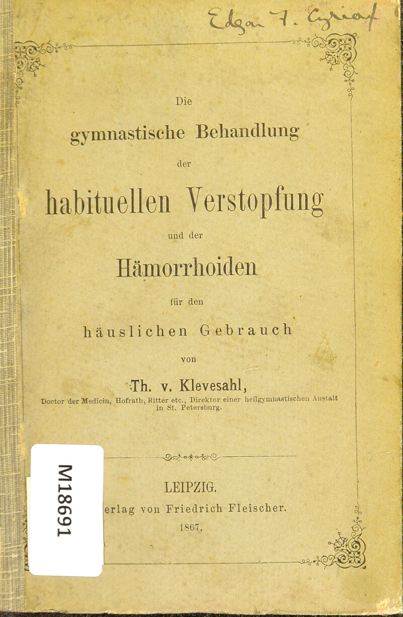 gymnastische Behandlung der habituellen Verstopfung und der Häpaorrhoiden für den häuslichen Gebrauch von ^Th. V. Klevesahl, Doctor derMedicin, Hofrath, Ritter etc., Direktor einer lieilgymnastischen Anstalt in St. Petersburg. LEIPZIG, erlag von Friedrich Fleischer. 1867. i