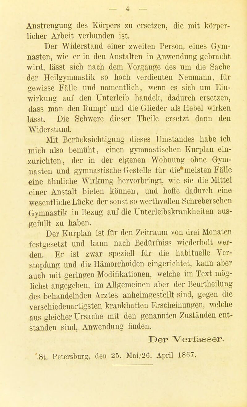 Anstrengung des Körpers zu ersetzen, die mit körpei-- licher Arbeit verbunden ist. Der Widerstand einer zweiten Person, eines Gym- nasten, wie er in den Anstalten in Anwendung gebracht wird, lässt sieb nach dem Vorgange des um die Sache der Heilgymnastik so hoch verdienten Neumann, für gewisse Fälle und namentlich, wenn es sich um Ein- wirkung auf den Unterleib handelt, dadurch ersetzen, dass man den Eumpf und die Glieder als Hebel wirken lässt. Die Schwere dieser Theüe ersetzt dann den Widerstand. Mit Berücksichtigung dieses Umstandes habe ich mich also bemüht, einen gymnastischen Kurplan ein- zurichten, der in der eigenen Wohnung ohne Gym- nasten und gymnastische Gestelle für die* meisten Fälle eine ähnliche Wirkung hervorbringt, wie sie die Mittel einer Anstalt bieten können, und hoffe dadurch eine wesentliche Lücke der sonst so werthvollen Schreberschen Gymnastik in Bezug auf die Unterleibskrankheiten aus- gefüllt zu haben. Der Kurplan ist für den Zeitraum von drei Monaten festgesetzt und kann nach Bedürfniss wiederholt wer- den. Er ist zwar speziell füi- die habituelle Ver- stopfung und die Hämorrhoiden eingerichtet, kann aber auch mit geringen Modifikationen, welche im Text mög- lichst angegeben, im Allgemeinen aber der Beurtheilung des behandehiden Arztes anheimgestellt sind, gegen die verschiedenartigsten krankhaften Erscheinungen, welche aus gleicher Ursache mit den genannten Zuständen ent- standen sind, Anwendung finden. Der Verfasser. 'St. Petersburg, den 25. Mai/26. April 1867.