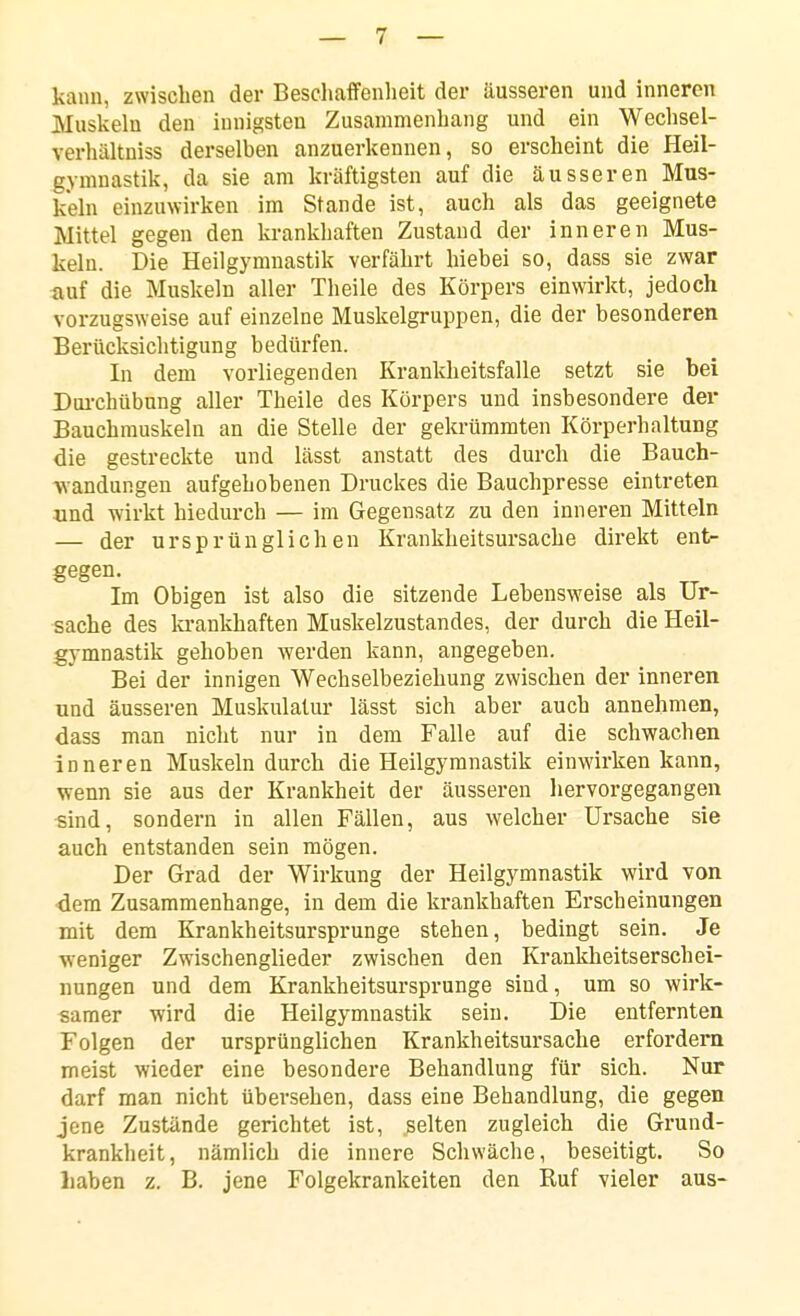 kann, zwischen der Beschaffenheit der äusseren und inneren Muskeln den innigsten Zusammenhang und ein Wechsel- verhültniss derselben anzuerkennen, so erscheint die Heil- gymnastik, da sie am kräftigsten auf die äusseren Mus- keln einzuwirken im Stande ist, auch als das geeignete Mittel gegen den krankhaften Zustand der inneren Mus- keln. Die Heilgymnastik verfährt hiebei so, dass sie zwar tiuf die Muskeln aller Theile des Körpers einwirkt, jedoch vorzugsweise auf einzelne Muskelgruppen, die der besonderen Berücksichtigung bedürfen. In dem vorliegenden Krankheitsfalle setzt sie bei Dui-chübung aller Theile des Körpers und insbesondere der Bauchmuskeln an die Stelle der gekrümmten Körperhaltung die gestreckte und lässt anstatt des durch die Bauch- landungen aufgehobenen Druckes die Bauchpresse eintreten nnd wirkt hiedurch — im Gegensatz zu den inneren Mitteln — der ursprünglichen Krankheitsursache direkt ent- gegen. Im Obigen ist also die sitzende Lebensweise als Ur- sache des la-ankhaften Muskelzustandes, der durch die Heil- gymnastik gehoben werden kann, angegeben. Bei der innigen Wechselbeziehung zwischen der inneren und äusseren Muskulatur lässt sich aber auch annehmen, dass man nicht nur in dem Falle auf die schwachen inneren Muskeln durch die Heilgymnastik einwirken kann, wenn sie aus der Krankheit der äusseren liervorgegangen sind, sondern in allen Fällen, aus welcher Ursache sie auch entstanden sein mögen. Der Grad der Wirkung der Heilgymnastik wird von ■dem Zusammenhange, in dem die krankhaften Erscheinungen mit dem Krankheitsursprunge stehen, bedingt sein. Je weniger Zwischenglieder zwischen den Krankheitserschei- nungen und dem Krankheitsursprunge sind, um so wirk- samer wird die Heilgymnastik sein. Die entfernten Folgen der ursprünglichen Krankheitsursache erfordern meist wieder eine besondere Behandlung für sich. Nur darf man nicht übersehen, dass eine Behandlung, die gegen jene Zustände gerichtet ist, gelten zugleich die Grund- krankheit, nämlich die innere Schwäche, beseitigt. So Laben z. B. jene Folgekrankeiten den Ruf vieler aus-