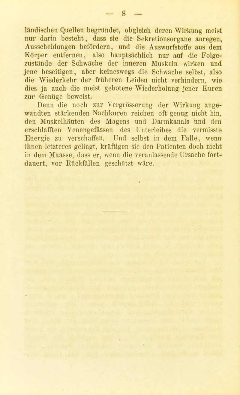 ländischeu Quellen begründet, obgleich deren Wirkung meist nur darin besteht, dass sie die Sekretionsorgane anregen, Ausscheidungen befördern, und die Auswurfstoffe aus dem Körper entfernen, also hauptsächlich nur auf die Folge- zustände der Schwäche der inneren Muskeln wirken und jene beseitigen, aber keineswegs die Schwäche selbst, also die Wiederkehr der früheren Leiden nicht verhindern, wie dies ja auch die meist gebotene Wiederholung jener Kuren zur Genüge beweist. Denn die noch zur Vergrösserung der Wirkung ange- wandten stärkenden Nachkuren reichen oft genug nicht hin, den Mnskelhäuten des Magens und Darmkauais und den erschlafften Venengefässen des Unterleibes die vermisste Energie zu verschaffen. Und selbst in dem Falle, wenn ihnen letzteres gelingt, kräftigen sie den Patienten doch nicht in dem Maasse, dass er, wenn die veranlassende Ursache fort- dauert, vor Rückfällen geschützt wäre.