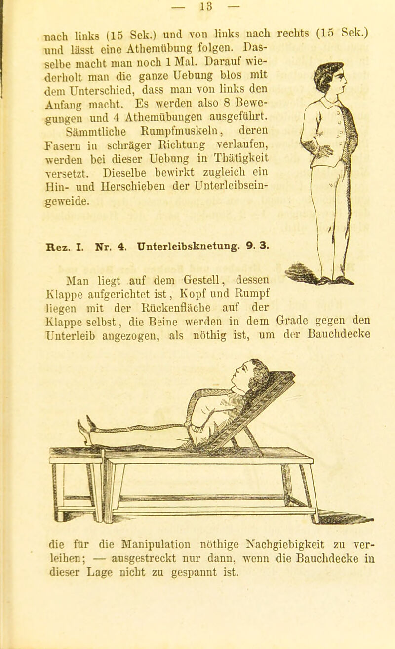 -nach links (15 Sek.) und von links nach rechts (15 Sek.) und lässt eine Athemübung folgen. Das- selbe macht man noch 1 Mal. Darauf wie- derholt man die ganze Uebung blos mit dem Unterschied, dass man von links den Anfang macht. Es werden also 8 Bewe- gungen und 4 Athemübungen ausgeführt. Sämmtliche Eumpfmuskeln, deren Fasern in schräger Richtung verlaufen, werden bei dieser Uebung in Thätigkeit versetzt. Dieselbe bewirkt zugleich ein Hin- und Herschieben der Unterleibsein- geweide. Rez. I. Nr. 4. Unterleibsknetung. 9. 3. Man liegt auf dem Gestell, dessen Klappe aufgerichtet ist, Kopf und Rumpf liegen mit der Rückenfiäche auf der Klappe selbst, die Beine werden in dem Grade gegen den Unterleib angezogen, als nöthig ist, um der Bauchdecke die für die Manipulation nöthige Nachgiebigkeit zu ver- leihen; — ausgestreckt nur dann, wenn die Bauchdecke in dieser Lage nicht zu gespannt ist.