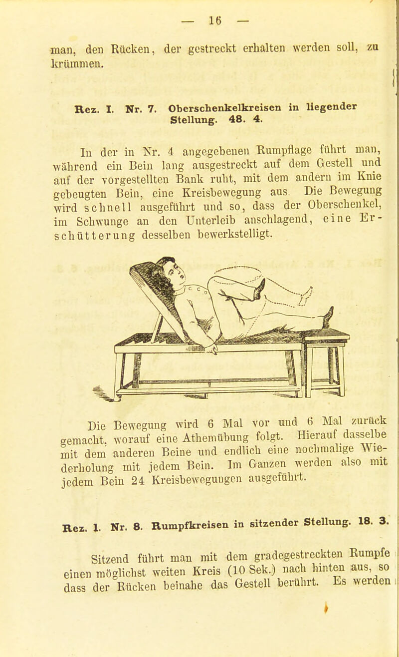 man, den Rücken, der gestreckt erhalten werden soll, zu ]crümnien. Rez. I. Nr. 7. Oberschenkelkreisen in liegender Stellung. 48. 4. In der in Nr. 4 angegebenen Rumpflage führt man, ■während ein Bein lang ausgestreckt auf dem Gestell und auf der vorgestellten Bank ruht, mit dem andern im Knie gebeugten Bein, eine Kreisbewegung aus Die Bewegung wird schnell ausgeführt und so, dass der Oberschenkel, im Schwünge an den Unterleib anschlagend, eine Er- schütterung desselben bewerkstelligt. Die Bewegung wird 6 Mal vor und 6 Mal zurück gemacht, worauf eine Athemübung folgt. Hierauf dasselbe mit dem anderen Beine und endlich eine nochmalige Wie- derholung mit jedem Bein. Im Ganzen werden also mit jedem Bein 24 Kreisbewegungen ausgeführt. Rez. 1. Nr. 8. Rumpfkreisen in sitzender Stellung. 18. 3. Sitzend führt man mit dem gradegestreckten Rumpfe einen möglichst weiten Kreis (10 Sek.) nach hinten aus, so dass der Rücken beinahe das Gestell berührt. Es werden