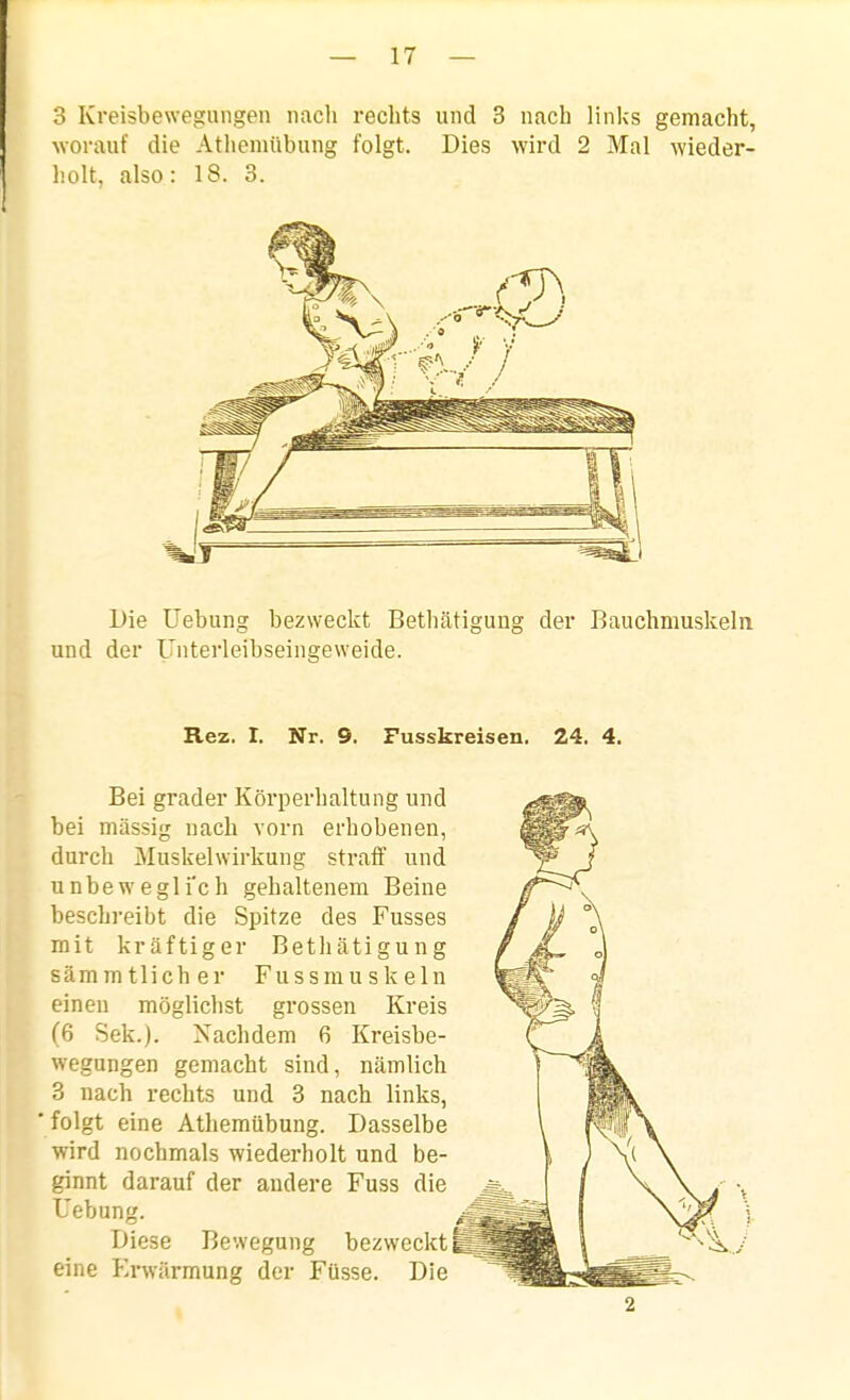 3 Kreisbewegungen nach rechts und 3 nach linlcs gemacht, worauf die Atlicnulbung folgt. Dies wird 2 Mal wieder- holt, also: 18. 3. Die üebung bezweckt Bethätigung der Bauchmuskeln und der Unterleibseingeweide. Rez. 1. Nr. 9. Fusskreisen. 24. 4. Bei grader Körperhaltung und bei massig nach vorn erhobenen, durch Muskelwirkung straff und unbewegli'ch gehaltenem Beine beschreibt die Spitze des Fusses mit kräftiger Bethätigung sämmtlicher Fussmuskeln einen möglichst grossen Kreis (6 Sek.). Nachdem 6 Kreisbe- wegungen gemacht sind, nämlich 3 nach rechts und 3 nach links, folgt eine Athemübung. Dasselbe wird nochmals wiederholt und be- ginnt darauf der andere Fuss die Uebung. Diese Bewegung bezweckt eine Pa-Avärmung der Füsse. Die 2