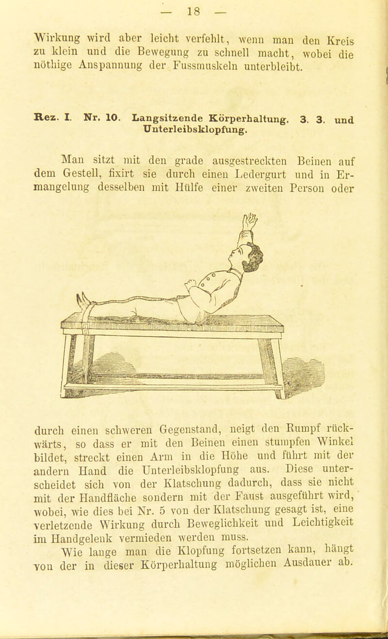 Wirkung wird aber leicht verfehlt, wenn man den Kreis zu klein und die Bewegung zu schnell macht, wobei die nöthige Anspannung der Fussmuskeln unterbleibt. Rez. I. Nr. 10. Langsitzende Körperhaltung. 3. 3. und ünterleibsklopfung. Man sitzt mit den grade ausgestreckten Beinen auf dem Gestell, fixirt sie durch einen Ledergurt und in Er- mangelung desselben mit Hülfe einer zweiten Person oder durch einen schweren Gegenstand, neigt den Eumpf rück- wärts, so dass er mit den Beinen einen stumpfen Winkel bildet, streckt einen Arm in die Höhe und führt mit der andern Hand die Ünterleibsklopfung aus. Diese unter- scheidet sich von der Klatschung dadurch, dass sie nicht mit der Handfläche sondern mit der Faust ausgeführt wird, wobei, wie dies bei Nr. 5 von der Klatschuug gesagt ist, eine verletzende Wirkung durcb Beweglichkeit und Leichtigkeit im Handgelenk vermieden werden muss. Wie lange man die Klopfung fortsetzen kann, hängt von der in dieser Körperhaltung möglichen Ausdauer ab.