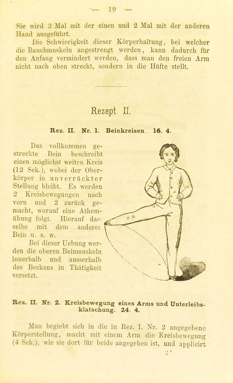 Sie wird 2 Mal mit der einen und 2 Mal mit der anderen Hand ausgeführt. Die Schwierigkeit dieser Körperhaltung, bei welcher die Bauchmuskeln angestrengt werden, kann dadurch für den Anfang vermindert werden, dass man den freien Arm nicht nach oben streckt, sondern in die Hüfte stellt. Rezept II. Rez. II. Nr. 1. Beinkreisen 16. 4. Das vollkommen ge- streckte Bein beschreibt einen möglichst weiten Kreis (12 Sek.), wobei der Ober- körper in un verrückt er Stellung bleibt. Es werden 2 Kreisbewegungen nach ■vorn und 2 zurück ge- macht, worauf eine Athem- übung folgt. Hierauf das^ selbe mit dem anderei. Bein u. s. w. Bei dieser Uebung wer- den die oberen Beinrauskeln innerhalb und ausserhalb des Beckens in Thätigkeit versetzt. Rez. n. Nr. 2. Kreisbewegung eines Arms und ünterleibs- klatschung. 24. 4. Man begiebt sich in die in Rez. I. Nr. 2 angegebene Körperstellung, macht mit einem Arm die Kreisbewegung (4 Sek.j, wie sie dort für beide angegeben ist, und applicirt