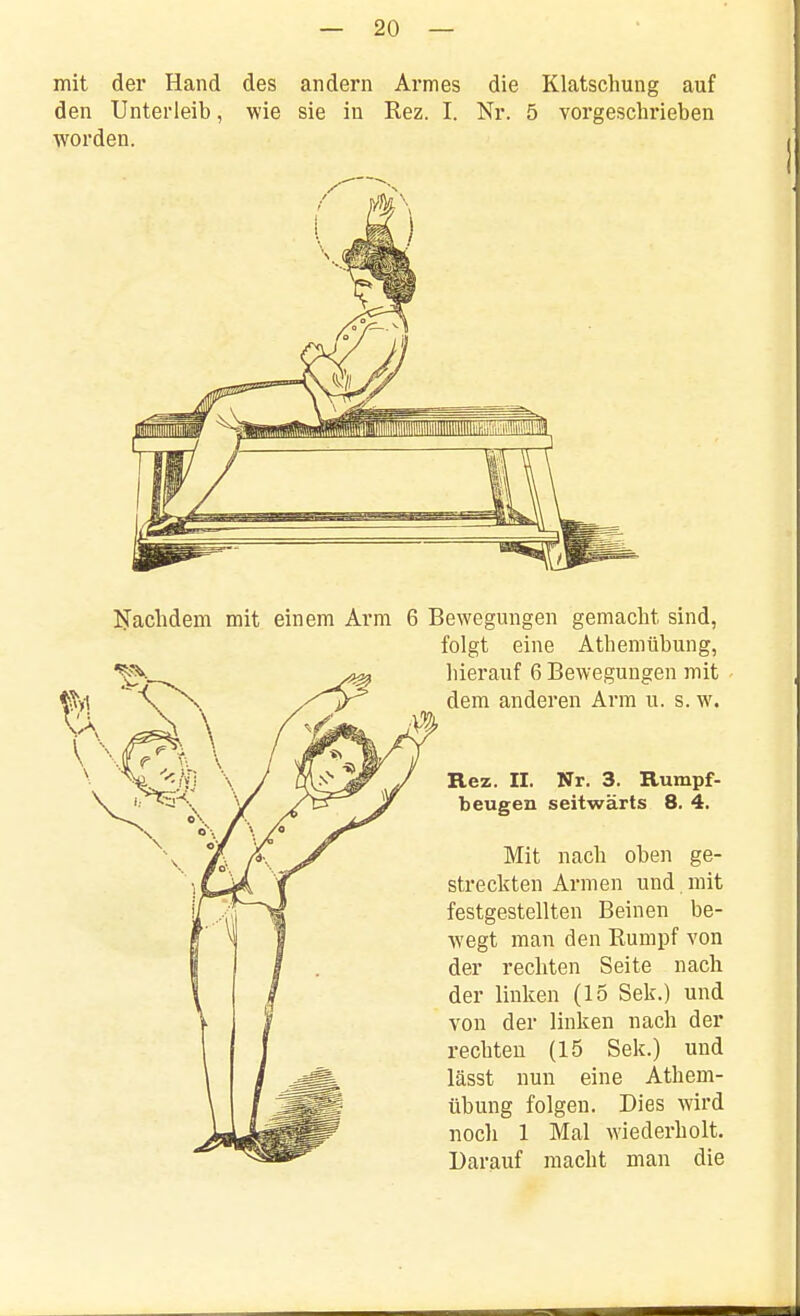 mit der Hand des andern Armes die Klatschung auf den Unterleib, wie sie in Rez. I. Nr. 5 vorgeschrieben worden. liTachdem mit einem Arm 6 Bewegungen gemacht sind, folgt eine Athemübung, hierauf 6 Bewegungen mit dem anderen Arm u. s. w, Rez. II. Nr. 3. Rumpf- beugen seitwärts 8. 4. Mit nach oben ge- streckten Armen und. mit festgestellten Beinen be- wegt man den Rumpf von der rechten Seite nach der linken (15 Sek.) und von der linlien nach der rechten (15 Sek.) und lässt nun eine Athem- übung folgen. Dies wird noch 1 Mal wiederholt. Darauf macht man die