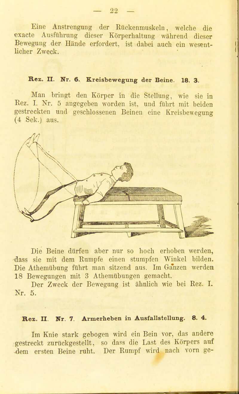 Eine Anstrengung der Rückenmuskeln, welche die exaete Ausführung dieser Körperhaltung während dieser Bewegung der Hände erfordert, ist dabei auch ein wesent- licher Zweck. Rez. II. Nr. 6. Kreisbewegung der Beine. 18. 3. Man bringt den Körper in die Stellung, wie sie in Rez. I. Nr. 5 angegeben worden ist, und führt mit beiden gestreckten und geschlossenen Beinen eine Kreisbewegung (4 Sek.) aus. Die Beine dürfen aber nur so hoch erhoben werden, 'dass sie mit dem Rumpfe einen stumpfen Winkel bilden. Die Athemübung führt man sitzend aus. Im Ganzen werden 18 Bewegungen mit 3 Athemübungen gemacht. Der Zweck der Bewegung ist ähnlich wie bei Rez. 1. Nr. 5. Rez. II. Nr. 7. Armerheben in Ausfallstellung. 8. 4. Im Knie stark gebogen wird ein Bein vor, das andere gestreckt zurückgestellt, so da«s die Last des Körpers auf -dem ersten Beine ruht. Der Rumpf wird nach vorn ge-