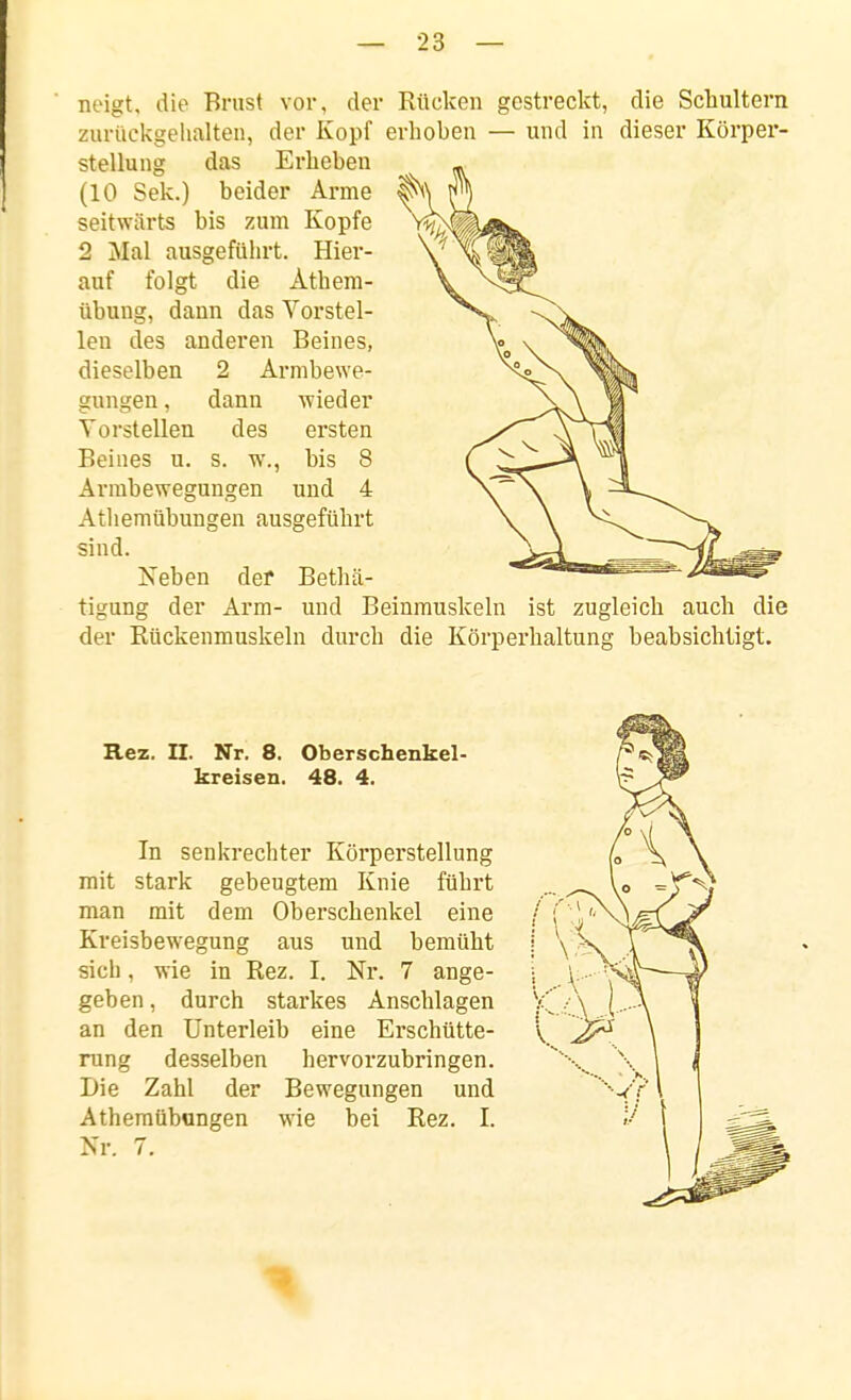 neigt, die Brust vor, der Rücken gestreckt, die Schultern zurtiekgelialten, der Kopf erhoben — und in dieser Körper- stellung das Erheben (10 Sek.) beider Arme seitwärts bis zum Kopfe 2 Mal ausgefüln-t. Hier- auf folgt die Äthera- übung, dann das Vorstel- len des anderen Beines, dieselben 2 Armbewe- dann wieder des ersten s. w., bis 8 Arrabewegungen und 4 Athemübungen ausgeführt sind. Neben def Bethä- tigung der Arm- und Beinmuskeln ist zugleich auch die der Eückenmuskeln durch die Körperhaltung beabsichtigt. gungen, Vorstellen Beilies u. Rez. II. Nr. 8. Oberschenkel- kreisen. 48. 4. In senkrechter Köi'perstellung mit stark gebeugtem Knie führt man mit dem Oberschenkel eine Kreisbewegung aus und bemüht sich, wie in Rez. I. Nr. 7 ange- geben , durch starkes Anschlagen an den Unterleib eine Erschütte- rung desselben hervorzubringen. Die Zahl der Bewegungen und Athemübungen wie bei Rez. I. Nr. 7.