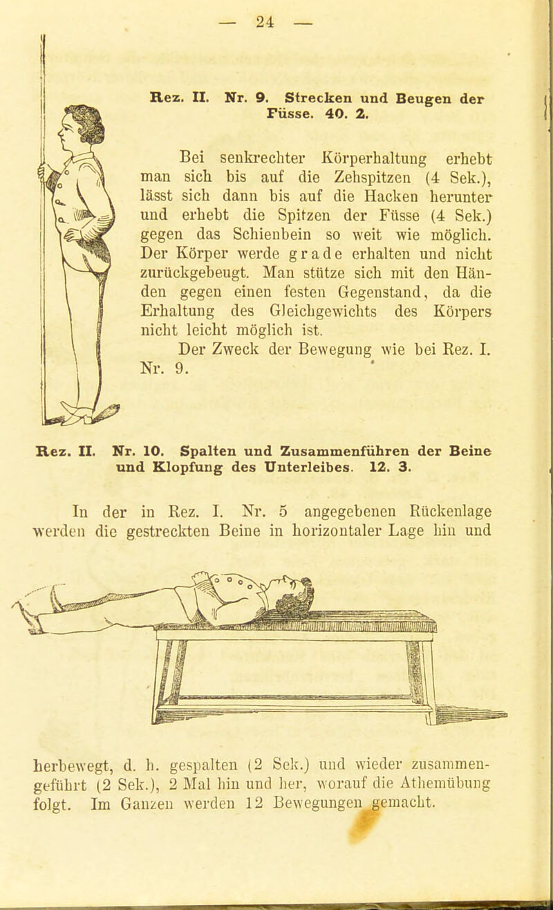 Rez. II. Nr. 9. Strecken und Beugen der Füsse. 40. 2. Bei senkrechter Körperhaltung erhebt man sich bis auf die Zehspitzen (4 Sek.), lässt sich dann bis auf die Hacken herunter und erbebt die Spitzen der Füsse (4 Sek.) gegen das Schienbein so weit wie möglich. Der Körper werde grade erhalten und nicht zurückgebeugt. Man stütze sich mit den Hän- den gegen einen festen Gegenstand, da die Erhaltung des Gleichgewichts des Körpers nicht leicht möglich ist. Der Zweck der Bewegung wie bei Rez. I. Nr. 9. Rez. II. Nr. 10. Spalten und Zusammenführen der Beine und Klopfung des Unterleibes. 12. 3. In der in Rez. I. Nr. 5 angegebenen Rückenlage werden die gestreckten Beine in horizontaler Lage hin und herbewegt, d. h. gespalten (2 Sek.) und wieder zusammen- geführt (2 Sek.), 2 Mal hin und her, worauf die Äthemübung folgt. Im Ganzen werden 12 Bewegungen eemacht.