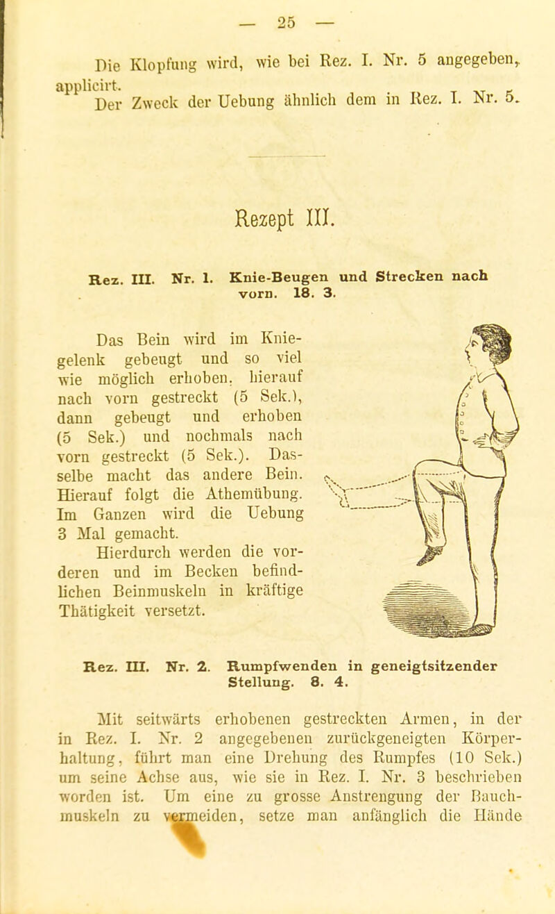 Die Klopfung wird, wie bei Rez. I. Nr. 5 angegeben,. applicirt. t -kt x Der Zweck der Uebung ähnlich dem in Rez. 1. m: 5. Rezept III. Rez. III. Nr. 1. Knie-Beugen und Strecken nach vorn. 18. 3. Das Bein wird im Knie- gelenk gebeugt und so viel wie möglich erhoben, hierauf nach vorn gestreckt (5 Sek.), dann gebeugt und erhoben (5 Sek.) und nochmals nach vorn gestreckt (5 Sek.). Das- selbe macht das andere Bein. Hierauf folgt die Athemübung. Im Ganzen wird die Uebung 3 Mal gemacht. Hierdurch werden die vor- deren und im Becken befind- lichen Beinmuskeln in kräftige Thätigkeit versetzt. Rez. m. Nr. 2. Rumpfwenden in geneigtsitzender Stellung. 8. 4. Mit seitwärts erhobenen gestreckten Armen, in der in Rez. I. Nr. 2 angegebenen zurückgeneigten Körper- haltung, führt man eine Drehung des Rumpfes (10 Sek.) um seine Achse aus, wie sie in Rez. I. Nr. 3 beschrieben worden ist. Um eine zu grosse Anstrengung der Bauch- muskeln zu VÄtmeiden, setze man anfänglich die Hände