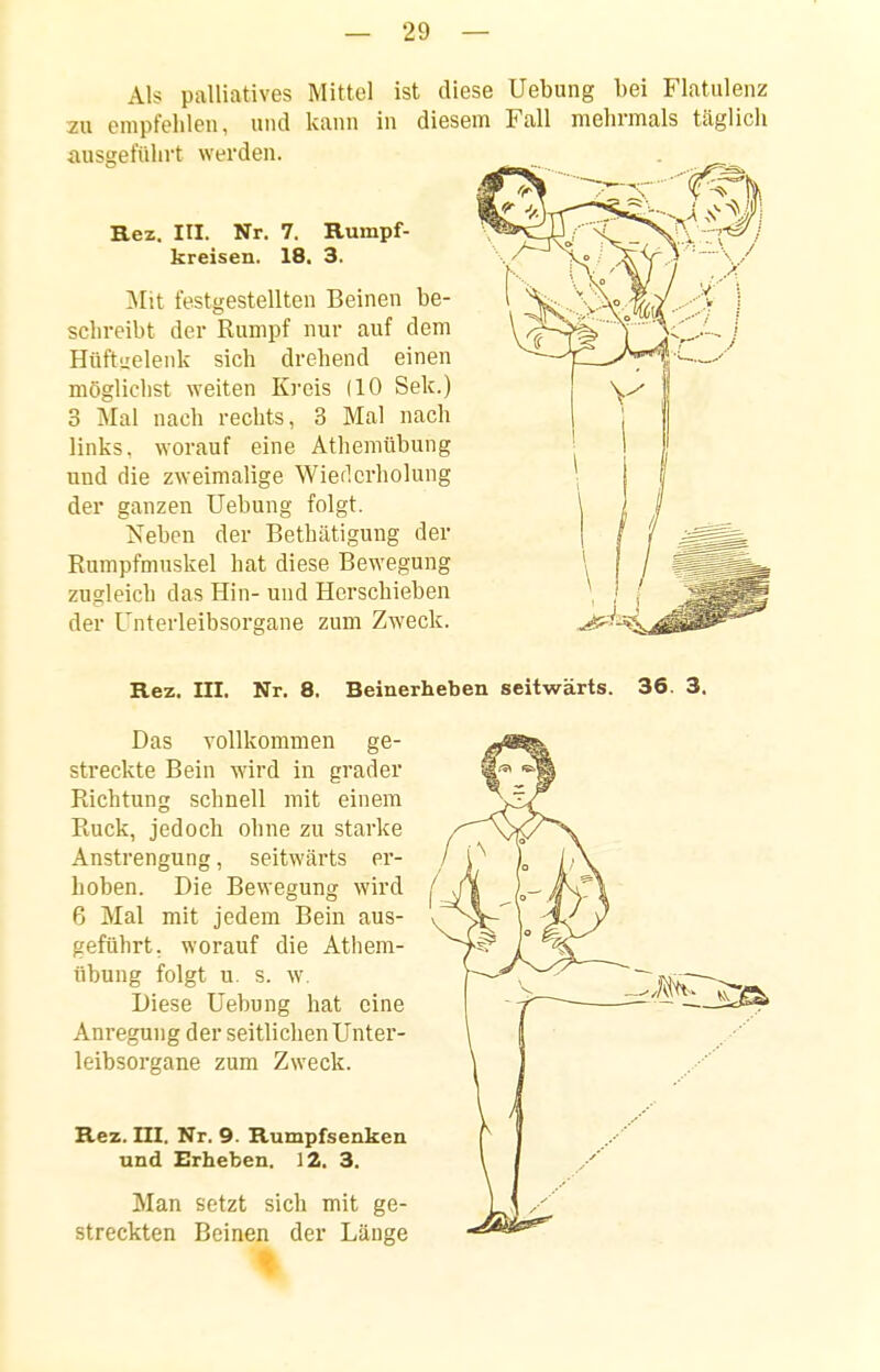 Als palliatives Mittel ist diese Uebung bei Flatulenz zu empfehlen, und kann in diesem Fall mehrmals täglich ausgeführt werden. Rez. III. Nr, 7. Rumpf- kreisen. 18. 3. ^Iit festgestellten Beinen be- schreibt der Rumpf nur auf dem Hüftuelenk sich drehend einen möglichst weiten Ki'eis (10 Sek.) 3 Mal nach rechts, 3 Mal nach links, worauf eine Atheniübung lind die zweimalige Wierlcrholung der ganzen Uebung folgt. Neben der Bethätigung der Rumpfmnskel hat diese Bewegung zugleich das Hin- und Herschieben der Unterleibsorgane zum Zweck. Rez. III. Nr. 8. Beine Das vollkommen ge- streckte Bein wird in grader Richtung schnell mit einem Ruck, jedoch ohne zu starke Anstrengung, seitwärts er- hoben. Die Bewegung wird 6 Mal mit jedem Bein aus- geführt, worauf die Athem- übung folgt u. s. w. Diese Uebung hat eine Anregung der seitlichen Unter- leibsorgane zum Zweck. Rez. III. Nr. 9. Rumpfsenken und Erheben. 12. 3. Man setzt sich mit ge- streckten Beinen der Länge seitwärts. 36. 3.