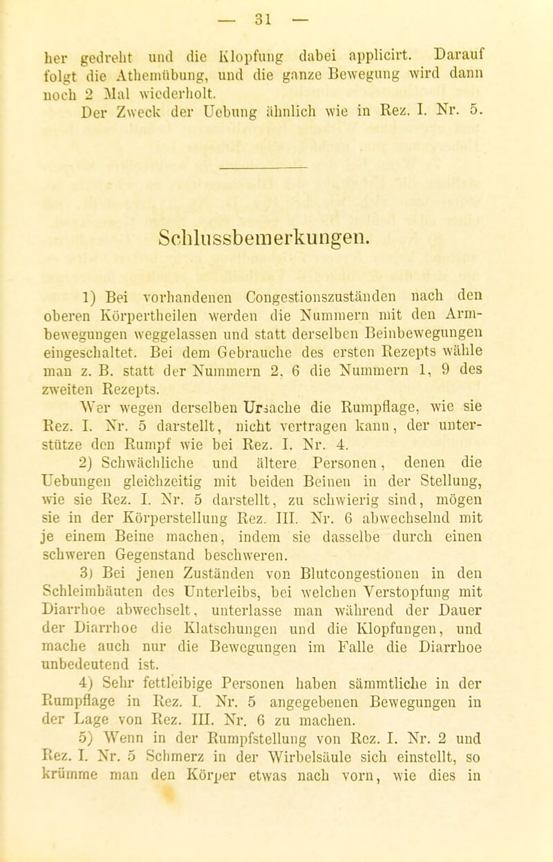 her gedreht und die Klopfuiig dabei applicirt. Darauf folgt die Atlieniübuug, und die ganze Bewegung wird dann noch 2 Mal wiederholt. Der Zweck der Uebung ähnlich wie in Rez. I. Nr. 5. Schlussbemerkungeii. 1) Bei vorhandenen Congestionszustäuden nach den oberen Körpertheilen werden die Nummern mit den Arm- bewegungen weggelassen und statt derselben Beinbewegungen eingeschaltet. Bei dem Gebrauche des ersten Rezepts wähle man z. B. statt der Nummern 2, 6 die Nummern 1, 9 des zweiten Rezepts. Wer wegen derselben Uriache die Rumpflage, wie sie Rez. I. Nr. 5 darstellt, nicht vertragen kann, der unter- stütze den Rumpf wie bei Rez. I. Nr. 4. 2) Schwächliche und ältere Personen, denen die Uebungen gleichzeitig mit beiden Beinen in der Stellung, wie sie Rez. I. Nr. 5 darstellt, zu schwierig sind, mögen sie in der Körperstellung Rez. III. Nr. 6 abwechselnd mit je einem Beine machen, indem sie dasselbe durch einen schweren Gegenstand beschweren. 3) Bei jenen Zuständen von Blutcongestiouen in den Schleimhäuten des Unterleibs, bei welchen Verstopfung mit Diarrhoe abwechselt, unterlasse man während der Dauer der Diarrhoe die Klatschungen und die Klopfungen, und mache auch nur die Bewegungen im Falle die Diarrhoe unbedeutend ist. 4) Sehr fettleibige Personen haben sämmtliche in der Rumpflage in Rez. I. Nr. 5 angegebenen Bewegungen in der Lage von Rez. III. Nr. 6 zu macheu. 5) Wenn in der Rumpfstellung von Rez. I. Nr. 2 und Rez. I. Nr. 5 Sclimerz in der Wirbelsäule sich einstellt, so krümme man den Körper etwas nach vorn, wie dies in