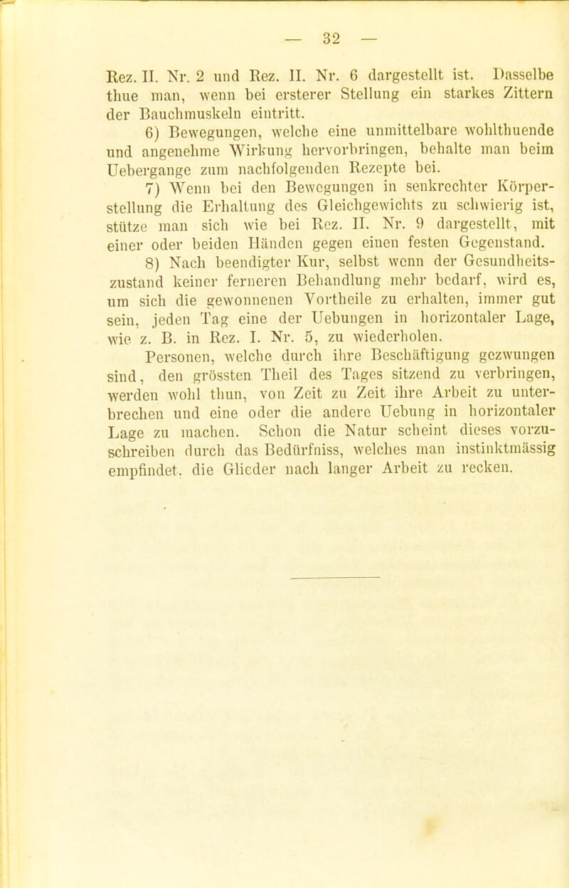 Eez. II. Nr. 2 und Rez. II. Nr. 6 dargestellt ist. Dasselbe thue man, wenn bei ersterer Stellung ein starkes Zittern der Bauchmuskeln eintritt. 6) Bewegungen, welche eine unmittelbare wohlthuende und angenehme Wirkung hervorbringen, behalte man beim üebergange zum nachfolgenden Rezepte bei. 7) Wenn bei den Bewegungen in senkrechter Körper- stellung die Erhaltung des Gleichgewichts zu schwierig ist, stütze man sich wie bei Roz. II. Nr. 9 dargestellt, mit einer oder beiden Händen gegen einen festen Gegenstand. 8) Nach beendigter Kur, selbst wenn der Gesundheits- zustand keinei- ferneren Behandlung mehr bedarf, wird es, um sich die gewonnenen Vortheile zu erhalten, immer gut sein, jeden Tag eine der Uebungen in horizontaler Lage, wie z. B. in Rez. I. Nr. 5, zu wiederholen. Personen, welche durch ihre Beschäftigung gezwungen sind, den grössten Theil des Tages sitzend zu verbringen, werden wohl thun, von Zeit zu Zeit ihre Arbeit zu unter- brechen und eine oder die andere Uebung in horizontaler Lage zu machen. Schon die Natur scheint dieses vorzu- schreiben durch das Bedürfniss, welches man instinktmässig empfindet, die Glieder nach langer Arbeit zu recken.